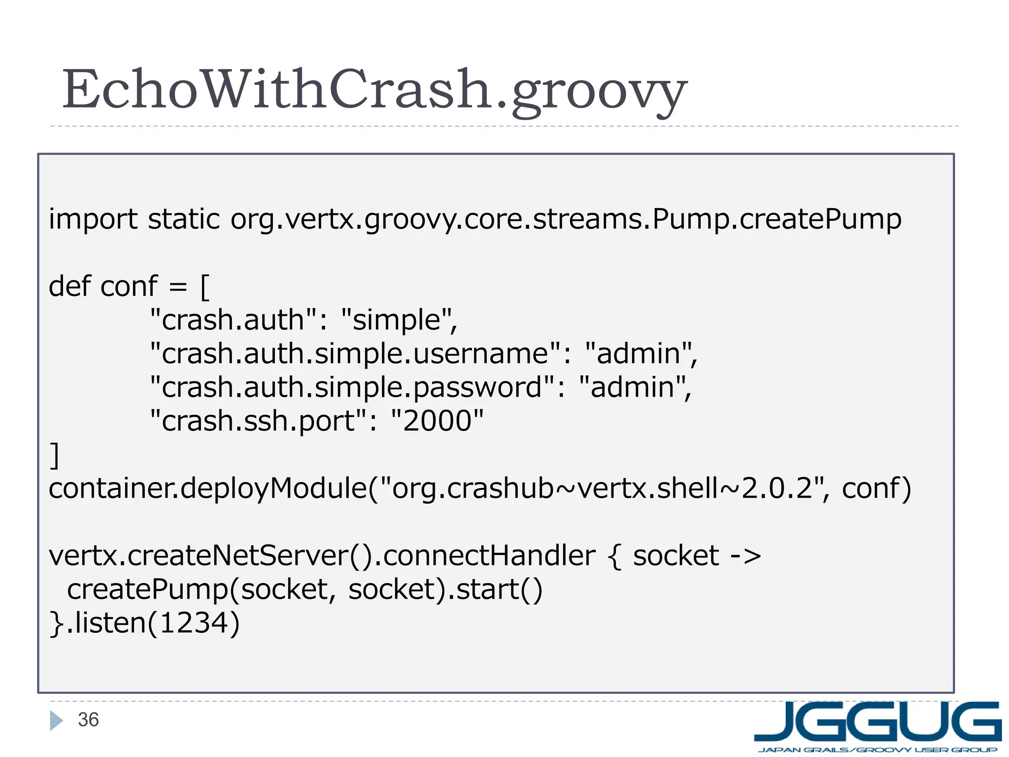 EchoWithCrash.groovy
import static org.vertx.groovy.core.streams.Pump.createPump
def conf = [
"crash.auth": "simple",
"crash.auth.simple.username": "admin",
"crash.auth.simple.password": "admin",
"crash.ssh.port": "2000"
]
container.deployModule("org.crashub~vertx.shell~2.0.2", conf)
vertx.createNetServer().connectHandler { socket ->
createPump(socket, socket).start()
}.listen(1234)

36

 