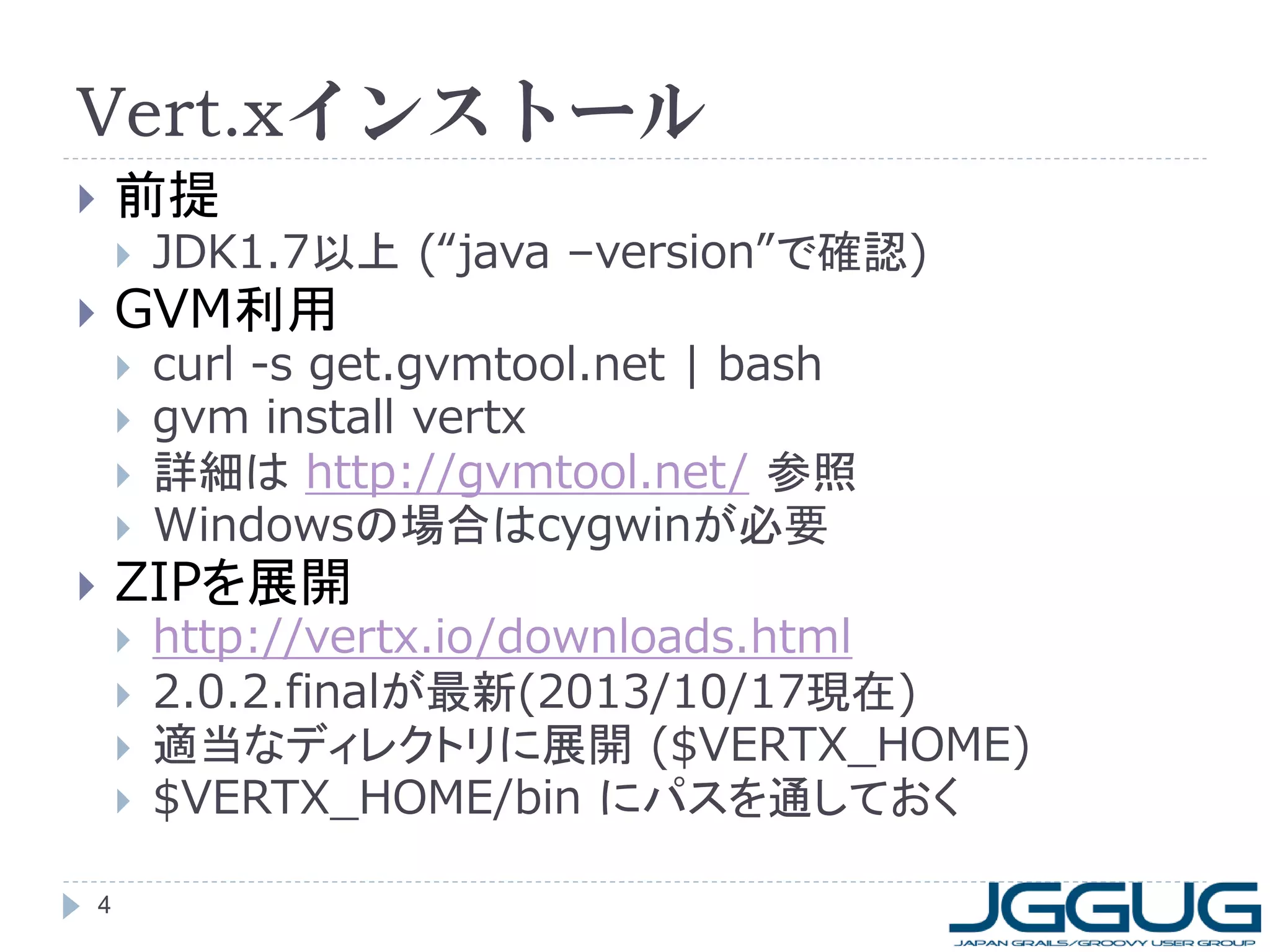 Vert.xインストール
前提





JDK1.7以上 (“java –version”で確認)



curl -s get.gvmtool.net | bash
gvm install vertx
詳細は http://gvmtool.net/ 参照
Windowsの場合はcygwinが必要

GVM利用








ZIPを展開







4

http://vertx.io/downloads.html
2.0.2.finalが最新(2013/10/17現在)
適当なディレクトリに展開 ($VERTX_HOME)
$VERTX_HOME/bin にパスを通しておく

 