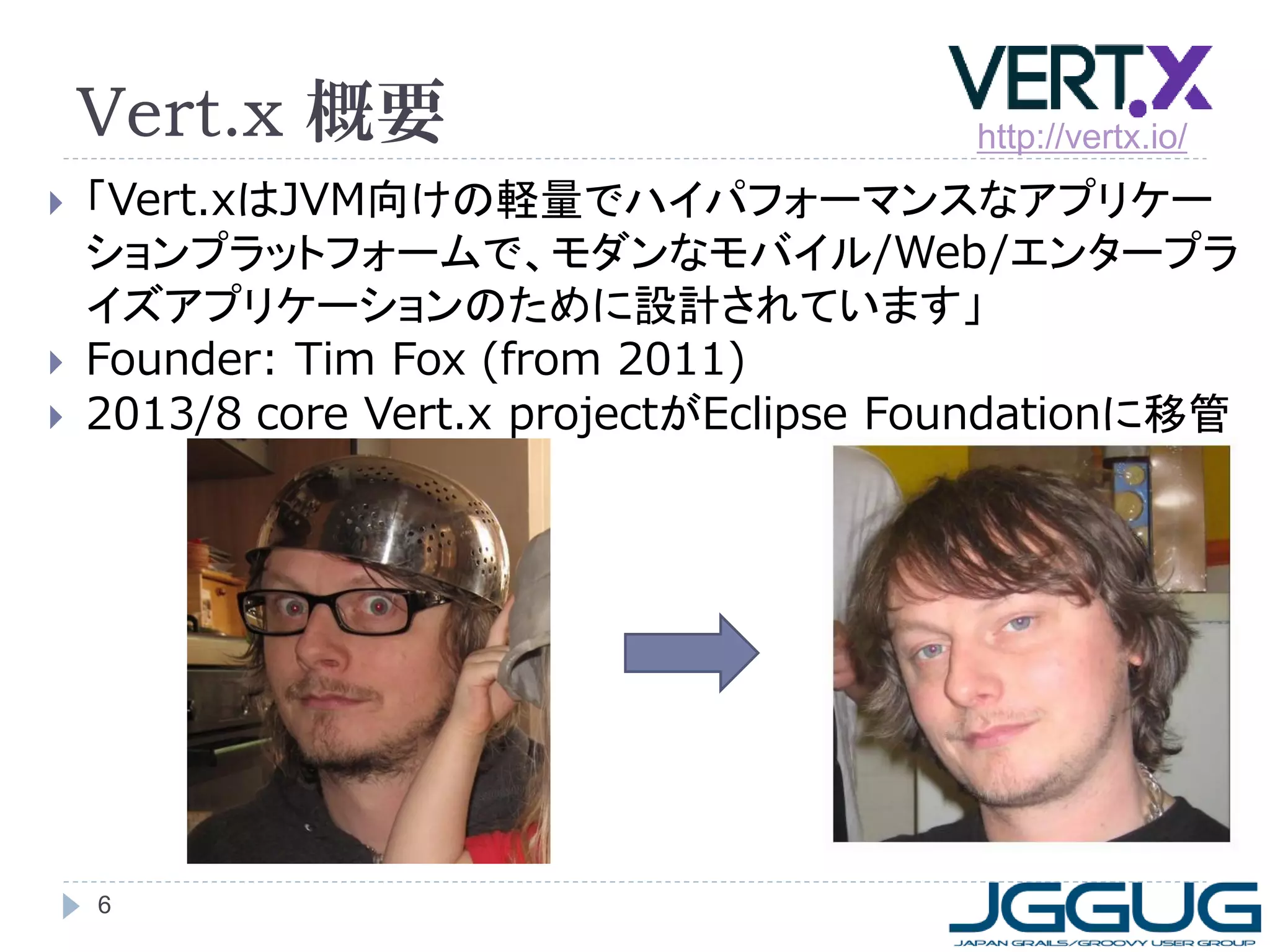 Vert.x 概要





http://vertx.io/

「Vert.xはJVM向けの軽量でハイパフォーマンスなアプリケー
ションプラットフォームで、モダンなモバイル/Web/エンタープラ
イズアプリケーションのために設計されています」
Founder: Tim Fox (from 2011)
2013/8 core Vert.x projectがEclipse Foundationに移管

6

 