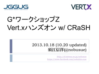 G*ワークショップZ
Vert.xハンズオン w/ CRaSH
2013.10.18 (10.20 updated)
須江信洋(@nobusue)
http://d.hatena.ne.jp/nobusue
https://www.facebook.com/nobuhiro.sue

 