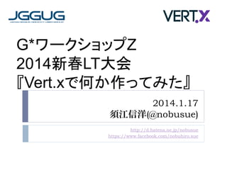 G*ワークショップZ
2014新春LT大会
『Vert.xで何か作ってみた』
2014.1.17
須江信洋(@nobusue)
http://d.hatena.ne.jp/nobusue
https://www.facebook.com/nobuhiro.sue

 