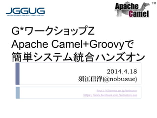 2014.4.18
須江信洋(@nobusue)
http://d.hatena.ne.jp/nobusue
https://www.facebook.com/nobuhiro.sue
G*ワークショップZ
Apache Camel+Groovyで
簡単システム統合ハンズオン
 