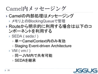 26
Camel内メッセージング
 Camelの内部処理はメッセージング
 メモリ上のBlockingQueueで管理
 Routeから明示的に利用する場合は以下のコ
ンポーネントを利用する
 SEDA ( seda:/ )
 単一CamelContext内のみ有効
 Staging Event-driven Architecture
 VM ( vm:/ )
 同一JVM内で共有可能
 SEDAを継承
 