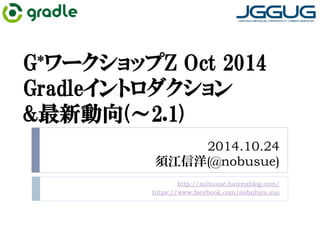 G*ワークショップZ Oct 2014 
Gradleイントロダクション 
最新動向(～2.1) 
2014.10.24 
須江信洋(@nobusue) 
http://nobusue.hatenablog.com/ 
https://www.facebook.com/nobuhiro.sue 
 