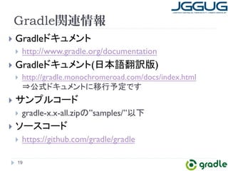 Gradle関連情報 
} Gradle䝗䜻䝳䝯䞁䝖 
} http://www.gradle.org/documentation 
} Gradle䝗䜻䝳䝯䞁䝖(᪥ᮏㄒ⩻ヂ∧) 
} http://gradle.monochromeroad.com/docs/index.html 
䋻බᘧ䝗䜻䝳䝯䞁䝖䛻⛣⾜ணᐃ䛷䛩 
} 䝃䞁䝥䝹䝁䞊䝗 
} gradle-x.x-all.zip䛾”samples/”௨ୗ 
} 䝋䞊䝇䝁䞊䝗 
} https://github.com/gradle/gradle 
19 
 