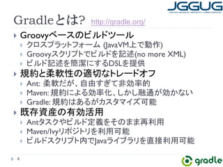 Gradleとは? 
} Groovy䝧䞊䝇䛾䝡䝹䝗䝒䞊䝹 
} 䜽䝻䝇䝥䝷䝑䝖䝣䜷䞊䝮㻌(JavaVMୖ䛷ືస) 
} Groovy䝇䜽䝸䝥䝖䛷䝡䝹䝗䜢グ㏙(no more XML) 
} 䝡䝹䝗グ㏙䜢⡆₩䛻䛩䜛DSL䜢ᥦ౪ 
} つ⣙䛸ᰂ㌾ᛶ䛾㐺ษ䛺䝖䝺䞊䝗䜸䝣 
} Ant:㻌ᰂ㌾䛰䛜䚸⮬⏤䛩䛞䛶㠀ຠ⋡ⓗ 
} Maven: つ⣙䛻䜘䜛ຠ⋡໬䚸䛧䛛䛧⼥㏻䛜ຠ䛛䛺䛔 
} Gradle: つ⣙䛿䛒䜛䛜䜹䝇䝍䝬䜲䝈ྍ⬟ 
} ᪤Ꮡ㈨⏘䛾᭷ຠά⏝ 
} Ant䝍䝇䜽䜔䝡䝹䝗ᐃ⩏䜢䛭䛾䜎䜎෌฼⏝ 
} Maven/Ivy䝸䝫䝆䝖䝸䜢฼⏝ྍ⬟ 
} 䝡䝹䝗䝇䜽䝸䝥䝖ෆ䛷Java䝷䜲䝤䝷䝸䜢┤᥋฼⏝ྍ⬟ 
4 
http://gradle.org/ 
 