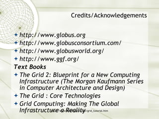 Credits/Acknowledgements http://www.globus.org http://www.globusconsortium.com/  http://www.globusworld.org/ http://www.ggf.org/ Text Books The Grid 2: Blueprint for a New Computing Infrastructure (The Morgan Kaufmann Series in Computer Architecture and Design) The Grid : Core Technologies Grid Computing: Making The Global Infrastructure a Reality  
