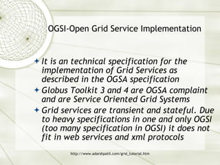 OGSI-Open Grid Service Implementation It is an technical specification for the implementation of Grid Services as described in the OGSA specification Globus Toolkit 3 and 4 are OGSA complaint and are Service Oriented Grid Systems Grid services are transient and stateful. Due to heavy specifications in one and only OGSI (too many specification in OGSI) it does not fit in web services and xml protocols 