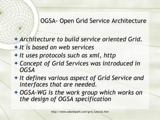 OGSA- Open Grid Service Architecture Architecture to build service oriented Grid. It is based on web services It uses protocols such as xml, http Concept of Grid Services was introduced in OGSA It defines various aspect of Grid Service and interfaces that are needed. OGSA-WG is the work group which works on the design of OGSA specification 