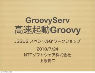 GroovyServ
                高速起動Groovy
                JGGUG スペシャルG*ワークショップ

                      2010/7/24
                  NTTソフトウェア株式会社
                       上原潤二

2010年7月27日火曜日
 