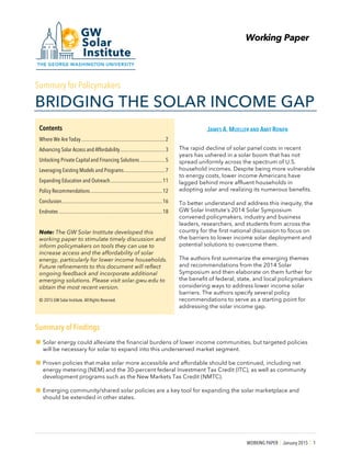 WORKING PAPER | January 2015 | 1
Working Paper
Summary for Policymakers
BRIDGING THE SOLAR INCOME GAP
JAMES A. MUELLER AND AMIT RONEN
The rapid decline of solar panel costs in recent
years has ushered in a solar boom that has not
spread uniformly across the spectrum of U.S.
household incomes. Despite being more vulnerable
to energy costs, lower income Americans have
lagged behind more affluent households in
adopting solar and realizing its numerous benefits.
To better understand and address this inequity, the
GW Solar Institute’s 2014 Solar Symposium
convened policymakers, industry and business
leaders, researchers, and students from across the
country for the first national discussion to focus on
the barriers to lower income solar deployment and
potential solutions to overcome them.
The authors first summarize the emerging themes
and recommendations from the 2014 Solar
Symposium and then elaborate on them further for
the benefit of federal, state, and local policymakers
considering ways to address lower income solar
barriers. The authors specify several policy
recommendations to serve as a starting point for
addressing the solar income gap.
Summary of Findings
!Solar energy could alleviate the financial burdens of lower income communities, but targeted policies
will be necessary for solar to expand into this underserved market segment.
!Proven policies that make solar more accessible and affordable should be continued, including net
energy metering (NEM) and the 30-percent federal Investment Tax Credit (ITC), as well as community
development programs such as the New Markets Tax Credit (NMTC).
!Emerging community/shared solar policies are a key tool for expanding the solar marketplace and
should be extended in other states.
Contents
Where We Are Today ...................................................................2
Advancing Solar Access and Affordability....................................3
Unlocking Private Capital and Financing Solutions....................5
Leveraging Existing Models and Programs.................................7
Expanding Education and Outreach..........................................11
Policy Recommendations..........................................................12
Conclusion.................................................................................16
Endnotes ...................................................................................18
Note: The GW Solar Institute developed this
working paper to stimulate timely discussion and
inform policymakers on tools they can use to
increase access and the affordability of solar
energy, particularly for lower income households.
Future refinements to this document will reflect
ongoing feedback and incorporate additional
emerging solutions. Please visit solar.gwu.edu to
obtain the most recent version.
© 2015 GW Solar Institute. All Rights Reserved.
 