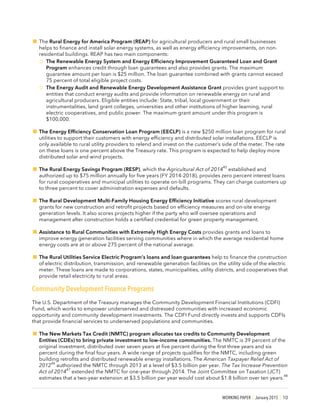 WORKING PAPER | January 2015 | 10
!The Rural Energy for America Program (REAP) for agricultural producers and rural small businesses
helps to finance and install solar energy systems, as well as energy efficiency improvements, on non-
residential buildings. REAP has two main components:
o The Renewable Energy System and Energy Efficiency Improvement Guaranteed Loan and Grant
Program enhances credit through loan guarantees and also provides grants. The maximum
guarantee amount per loan is $25 million. The loan guarantee combined with grants cannot exceed
75 percent of total eligible project costs.
o The Energy Audit and Renewable Energy Development Assistance Grant provides grant support to
entities that conduct energy audits and provide information on renewable energy on rural and
agricultural producers. Eligible entities include: State, tribal, local government or their
instrumentalities, land grant colleges, universities and other institutions of higher learning, rural
electric cooperatives, and public power. The maximum grant amount under this program is
$100,000.
!The Energy Efficiency Conservation Loan Program (EECLP) is a new $250 million loan program for rural
utilities to support their customers with energy efficiency and distributed solar installations. EECLP is
only available to rural utility providers to relend and invest on the customer’s side of the meter. The rate
on these loans is one percent above the Treasury rate. This program is expected to help deploy more
distributed solar and wind projects.
!The Rural Energy Savings Program (RESP), which the Agricultural Act of 2014
45
established and
authorized up to $75 million annually for five years (FY 2014-2018), provides zero percent interest loans
for rural cooperatives and municipal utilities to operate on-bill programs. They can charge customers up
to three percent to cover administration expenses and defaults.
!The Rural Development Multi-Family Housing Energy Efficiency Initiative scores rural development
grants for new construction and retrofit projects based on efficiency measures and on-site energy
generation levels. It also scores projects higher if the party who will oversee operations and
management after construction holds a certified credential for green property management.
!Assistance to Rural Communities with Extremely High Energy Costs provides grants and loans to
improve energy generation facilities serving communities where in which the average residential home
energy costs are at or above 275 percent of the national average.
!The Rural Utilities Service Electric Program’s loans and loan guarantees help to finance the construction
of electric distribution, transmission, and renewable generation facilities on the utility side of the electric
meter. These loans are made to corporations, states, municipalities, utility districts, and cooperatives that
provide retail electricity to rural areas.
Community Development Finance Programs
The U.S. Department of the Treasury manages the Community Development Financial Institutions (CDFI)
Fund, which works to empower underserved and distressed communities with increased economic
opportunity and community development investments. The CDFI Fund directly invests and supports CDFIs
that provide financial services to underserved populations and communities.
!The New Markets Tax Credit (NMTC) program allocates tax credits to Community Development
Entities (CDEs) to bring private investment to low-income communities. The NMTC is 39 percent of the
original investment, distributed over seven years at five percent during the first three years and six
percent during the final four years. A wide range of projects qualifies for the NMTC, including green
building retrofits and distributed renewable energy installations. The American Taxpayer Relief Act of
2012
46
authorized the NMTC through 2013 at a level of $3.5 billion per year. The Tax Increase Prevention
Act of 2014
47
extended the NMTC for one-year through 2014. The Joint Committee on Taxation (JCT)
estimates that a two-year extension at $3.5 billion per year would cost about $1.8 billion over ten years.
48
 