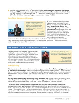 WORKING PAPER | January 2015 | 11
!The Small Business Jobs Act of 2010
49
authorized the CDFI Bond Guarantee Program to issue bonds
that support CDFIs making economic development investments in underserved communities. It offers
long term financing at low cost, spread over 29.5 years, and can be combined with both LIHTC and
NMTC. The CDFI Bond Guarantee Program was authorized through FY 2014.
Storm Water Management Programs
As urban centers work to improve the
management of storm water runoff,
there is emerging competition for roof
space between solar systems that
produce energy and green space that
retains water. Prospect Solar, part of the
Symposium’s Innovation Showcase,
proposes combining solar with green
roofs, which act as the ballast and
potentially increase the efficiency of the
solar panels through a cooler
environment. Some cities have established credits for on-site storm water retention investments. The
District Department of the Environment (DDOE), for example, has established a storm water retention
credit trading market to stimulate investment.
EXPANDING EDUCATION AND OUTREACH
Even with positive cash flows and enabling polices,
reaching low-income households still presents a
challenge. In addition to simplified processes to go
solar, substantial resources will be necessary to
support outreach and education campaigns. Many
bulk-purchasing initiatives have included an education
component, but questions remain about how to scale
those efforts into a broad national campaign.
Bulk Purchasing
A bulk purchase is when community members form a group and use their collective buying power to save
on the total cost of going solar. The group uses a competitive bidding process to select a single company
that will install systems on all of the participating homes. Each participant signs his or her own contract with
the installer, but everyone gets the bulk discount savings of about 20 to 30 percent off the cost of a solar
system.
Bulk purchasing does not have to be limited to one geographic area and can even be facilitated through
national organizations. At the Symposium, Rhone Resch suggested that the American Association for
Retired Persons (AARP), for example, could offer a group purchase to its 37 million members.
The Solarize model is another proven pathway that uses education and outreach to harness bulk-
purchasing power and spur low-income solar investments. Solarize typically works when an organization
issues a request for proposals (RFP) and then pre-selects a single company to serve as the certified Solarize
installer. The organizer, often a non-profit, local institution, or government entity, recruits participants to
sign up for the bulk purchase within a certain time period and then the chosen supplier provides site visits
and educates each customer on how to go solar. Another Solarize variant that could work for some low-
Storm water management concerns create
competition for roof space between green
roofing and solar. The solution is a solar
garden – not solar installed over green
roofing. We’re integrating the solar into the
green roof system.
Jon Hillis
Vice President
Prospect Solar
It goes further back to education and a value
proposition of why solar works and where it works.
Solar is still seen as something new, when it’s not.
Jacqueline Ponti-Lazaruk
Acting Administrator
Rural Utilities Service
U.S. Department of Agriculture
 