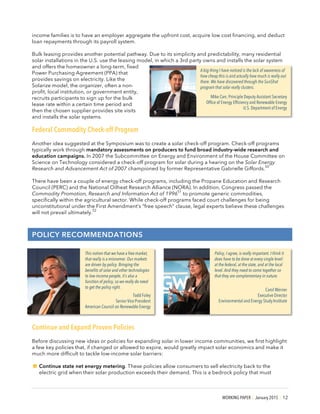 WORKING PAPER | January 2015 | 12
income families is to have an employer aggregate the upfront cost, acquire low cost financing, and deduct
loan repayments through its payroll system.
Bulk leasing provides another potential pathway. Due to its simplicity and predictability, many residential
solar installations in the U.S. use the leasing model, in which a 3rd party owns and installs the solar system
and offers the homeowner a long-term, fixed
Power Purchasing Agreement (PPA) that
provides savings on electricity. Like the
Solarize model, the organizer, often a non-
profit, local institution, or government entity,
recruits participants to sign up for the bulk
lease rate within a certain time period and
then the chosen supplier provides site visits
and installs the solar systems.
Federal Commodity Check-off Program
Another idea suggested at the Symposium was to create a solar check-off program. Check-off programs
typically work through mandatory assessments on producers to fund broad industry-wide research and
education campaigns. In 2007 the Subcommittee on Energy and Environment of the House Committee on
Science on Technology considered a check-off program for solar during a hearing on the Solar Energy
Research and Advancement Act of 2007 championed by former Representative Gabrielle Giffords.
50
There have been a couple of energy check-off programs, including the Propane Education and Research
Council (PERC) and the National Oilheat Research Alliance (NORA). In addition, Congress passed the
Commodity Promotion, Research and Information Act of 1996
51
to promote generic commodities,
specifically within the agricultural sector. While check-off programs faced court challenges for being
unconstitutional under the First Amendment’s “free speech” clause, legal experts believe these challenges
will not prevail ultimately.
52
POLICY RECOMMENDATIONS
Continue and Expand Proven Policies
Before discussing new ideas or policies for expanding solar in lower income communities, we first highlight
a few key policies that, if changed or allowed to expire, would greatly impact solar economics and make it
much more difficult to tackle low-income solar barriers:
!Continue state net energy metering. These policies allow consumers to sell electricity back to the
electric grid when their solar production exceeds their demand. This is a bedrock policy that must
Policy, I agree, is really important. I think it
does have to be done at every single level:
at the federal, at the state, and at the local
level. And they need to come together so
that they are complementary in nature.
Carol Werner
Executive Director
Environmental and Energy Study Institute
This notion that we have a free market,
that really is a misnomer. Our markets
are driven by policy. Bringing the
benefits of solar and other technologies
to low-income people, it’s also a
function of policy, so we really do need
to get the policy right.
Todd Foley
Senior Vice President
American Council on Renewable Energy
A big thing I have noticed is the lack of awareness of
how cheap this is and actually how much is really out
there. We have discovered through the SunShot
program that solar really clusters.
Mike Carr, Principle Deputy Assistant Secretary
Office of Energy Efficiency and Renewable Energy
U.S. Department of Energy
 