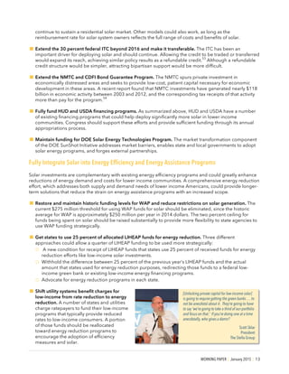 WORKING PAPER | January 2015 | 13
continue to sustain a residential solar market. Other models could also work, as long as the
reimbursement rate for solar system owners reflects the full range of costs and benefits of solar.
!Extend the 30 percent federal ITC beyond 2016 and make it transferable. The ITC has been an
important driver for deploying solar and should continue. Allowing the credit to be traded or transferred
would expand its reach, achieving similar policy results as a refundable credit.
53
Although a refundable
credit structure would be simpler, attracting bipartisan support would be more difficult.
!Extend the NMTC and CDFI Bond Guarantee Program. The NMTC spurs private investment in
economically distressed areas and seeks to provide low-cost, patient capital necessary for economic
development in these areas. A recent report found that NMTC investments have generated nearly $118
billion in economic activity between 2003 and 2012, and the corresponding tax receipts of that activity
more than pay for the program.
54
!Fully fund HUD and USDA financing programs. As summarized above, HUD and USDA have a number
of existing financing programs that could help deploy significantly more solar in lower income
communities. Congress should support these efforts and provide sufficient funding through its annual
appropriations process.
!Maintain funding for DOE Solar Energy Technologies Program. The market transformation component
of the DOE SunShot Initiative addresses market barriers, enables state and local governments to adopt
solar energy programs, and forges external partnerships.
Fully Integrate Solar into Energy Efficiency and Energy Assistance Programs
Solar investments are complementary with existing energy efficiency programs and could greatly enhance
reductions of energy demand and costs for lower income communities. A comprehensive energy reduction
effort, which addresses both supply and demand needs of lower income Americans, could provide longer-
term solutions that reduce the strain on energy assistance programs with an increased scope.
!Restore and maintain historic funding levels for WAP and reduce restrictions on solar generation. The
current $275 million threshold for using WAP funds for solar should be eliminated, since the historic
average for WAP is approximately $250 million per year in 2014 dollars. The two percent ceiling for
funds being spent on solar should be raised substantially to provide more flexibility to state agencies to
use WAP funding strategically.
!Get states to use 25 percent of allocated LIHEAP funds for energy reduction. Three different
approaches could allow a quarter of LIHEAP funding to be used more strategically:
o A new condition for receipt of LIHEAP funds that states use 25 percent of received funds for energy
reduction efforts like low-income solar investments.
o Withhold the difference between 25 percent of the previous year’s LIHEAP funds and the actual
amount that states used for energy reduction purposes, redirecting those funds to a federal low-
income green bank or existing low-income energy financing programs.
o Advocate for energy reduction programs in each state.
!Shift utility systems benefit charges for
low-income from rate reduction to energy
reduction. A number of states and utilities
charge ratepayers to fund their low-income
programs that typically provide reduced
rates to low-income consumers. A portion
of those funds should be reallocated
toward energy reduction programs to
encourage the adoption of efficiency
measures and solar.
[Unlocking private capital for low-income solar]
is going to require getting the green banks … to
not be anecdotal about it. They’re going to have
to say ‘we’re going to take a third of our portfolio
and focus on that.’ If you’re doing one at a time
anecdotally, who gives a damn?
Scott Sklar
President
The Stella Group
 