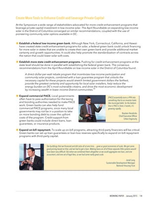 WORKING PAPER | January 2015 | 14
Create More Tools to Enhance Credit and Leverage Private Capital
At the Symposium a wide range of stakeholders advocated for more credit enhancement programs that
leverage private capital investment in low-income solar. The April Roundtable on expanding low-income
solar in the District of Columbia converged on similar recommendations, coupled with the use of
pioneering community solar options available in DC.
!Establish a federal low-income green bank. Although New York, Connecticut, California, and Hawaii
have created state credit enhancement programs for solar, a federal green bank could unlock financing
for more solar in states that are unable to create their own green bank and provide additional market
certainty and growth opportunities. It could also help promote the standardization of contracts across
the nation that could lower solar soft costs.
!Establish more state credit enhancement programs. Pushing for credit enhancement programs at the
state level should be done in parallel with establishing the federal green bank. The consensus
recommendations from the April Roundtable on low-income solar in the District of Columbia found:
A direct dollar-per-watt rebate program that incentivizes low-income participation and
community solar projects, combined with a loan guarantee program that unlocks the
necessary capital for these projects would stretch limited government dollars the farthest,
provide the greatest certainty and opportunity for local solar installers, help reduce the
energy burden on DC’s most vulnerable citizens, and drive the most economic development
by increasing wealth in lower income District communities.
55
!Expand commercial PACE. Local governments
often have to pass authorization for the taxing
and bonding authorities needed to make PACE
work. Green banks can also help fund
commercial PACE programs, since many local
governments may not be in a position to take
on more bonding debt to cover the upfront
costs of the program. Credit support from
green banks could include direct loans, loan
guarantees, or insurance products.
!Expand on-bill repayment. To scale up on-bill programs, attracting third-party financiers will be critical.
Green banks can set up loan guarantees or loan loss reserves specifically to expand on-bill repayment
programs with third-party capital.
[PACE] essentially turns a PPA into
something that to an investor looks
like municipal debt. So the bottom
line is PACE is here; it works; it’s
growing rapidly.
Bracken Hendricks
Chief Executive Officer
Urban Ingenuity
Ten buildings that we financed and did solar all at one time… gave us great economies of scale. We got some
good pricing based on that, and we had to get a loan. Making loans on all of these separate little systems would
have been very difficult. But when we combined them altogether so we could aggregate one loan, and one
accountant, and one set of legal fees, so we had some really great scale.
Jared Lang
Sustainable Development Manager
National Housing Trust
 