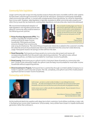 WORKING PAPER | January 2015 | 15
Community Solar Legislation
Larger community solar arrays not only provide access to those who have unsuitable roofs for solar systems
but also lower costs through economies of scale and risk reductions. Symposium participants repeatedly
cited community solar policies, in concert with complementary financing policies, as critical for expanding
low-income solar. However, state legislation is typically necessary to allow community solar projects and
other thorny issues like tax treatments, existing state regulations, and securities also need to be addressed.
We recommend widespread adoption of
state legislation and regulatory policies that
allow for community solar projects based on
the following proven policies:
!Power Purchase Agreements (PPA). This
model is arguably the simplest and the
most promising for lower income
households. Participants purchase
amounts of power from a community
solar array at a fixed price. The cost of the purchased solar electricity is added to the customer’s monthly
bill, while the amount of purchased solar electricity is deducted from the consumer’s total electricity
usage. Participants receive net savings on their bill from the start.
!Panel Ownership. Participants purchase panels at a community solar project and receive all
corresponding benefits from the panel’s solar electricity production. The upfront costs, without
supporting policies, are likely insurmountable for most lower income households.
!Panel Leasing. Participants pay an upfront cost for a long-term lease of panels at a community solar
farm. Similar to the ownership model, the upfront costs are likely insurmountable for most lower income
households without supporting policies.
!Direct Investment in Projects. Participants form a partnership through a Limited Liability Company to co-
invest in a specific community solar project. The risk, complexity, and upfront cost of this model present
significant barriers to lower income households.
Partnerships with Utilities
As the traditional electricity suppliers with deep ties to their customers, local utilities could play a major role
in facilitating low-income solar investments. Unfortunately, many utilities have chosen to impede distributed
generation rather than embrace it.
There are benefits to building bigger scale. There are
great economic opportunities when we can combine
a mixture of incomes within a certain development.
There are economic opportunities and when we do
build big, we overcome the issue of scale. The bigger
the footprint, we can put solar panels on all of the
rooftops.
Thomas Lee
Program Director
Enterprise Community Partners
A pilot concept…put solar on a certain number of rooftops in a very challenged low-income
community…. The utility would integrate all of the solar generation into its local grid and then spread
the benefits of that solar across the entire low-income community within the geographical boundary.
Another revenue source is utilities’ write-offs of uncollectible utility bills. They are interested in this as a
means to reduce their write-offs.
Greg Hale
Senior Advisor to Chairman of Energy and Finance
New York State Governor’s Office
 