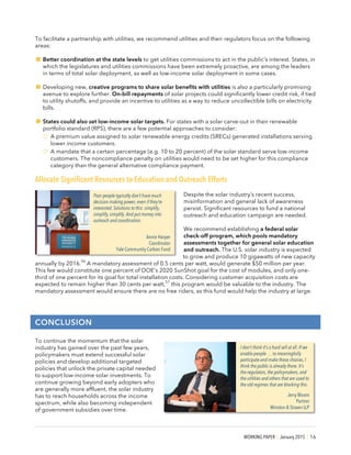 WORKING PAPER | January 2015 | 16
To facilitate a partnership with utilities, we recommend utilities and their regulators focus on the following
areas:
!Better coordination at the state levels to get utilities commissions to act in the public’s interest. States, in
which the legislatures and utilities commissions have been extremely proactive, are among the leaders
in terms of total solar deployment, as well as low-income solar deployment in some cases.
!Developing new, creative programs to share solar benefits with utilities is also a particularly promising
avenue to explore further. On-bill repayments of solar projects could significantly lower credit risk, if tied
to utility shutoffs, and provide an incentive to utilities as a way to reduce uncollectible bills on electricity
bills.
!States could also set low-income solar targets. For states with a solar carve-out in their renewable
portfolio standard (RPS), there are a few potential approaches to consider:
o A premium value assigned to solar renewable energy credits (SRECs) generated installations serving
lower income customers.
o A mandate that a certain percentage (e.g. 10 to 20 percent) of the solar standard serve low-income
customers. The noncompliance penalty on utilities would need to be set higher for this compliance
category than the general alternative compliance payment.
Allocate Significant Resources to Education and Outreach Efforts
Despite the solar industry’s recent success,
misinformation and general lack of awareness
persist. Significant resources to fund a national
outreach and education campaign are needed.
We recommend establishing a federal solar
check-off program, which pools mandatory
assessments together for general solar education
and outreach. The U.S. solar industry is expected
to grow and produce 10 gigawatts of new capacity
annually by 2016.
56
A mandatory assessment of 0.5 cents per watt, would generate $50 million per year.
This fee would constitute one percent of DOE’s 2020 SunShot goal for the cost of modules, and only one-
third of one percent for its goal for total installation costs. Considering customer acquisition costs are
expected to remain higher than 30 cents per watt,
57
this program would be valuable to the industry. The
mandatory assessment would ensure there are no free riders, as this fund would help the industry at large.
CONCLUSION
To continue the momentum that the solar
industry has gained over the past few years,
policymakers must extend successful solar
policies and develop additional targeted
policies that unlock the private capital needed
to support low-income solar investments. To
continue growing beyond early adopters who
are generally more affluent, the solar industry
has to reach households across the income
spectrum, while also becoming independent
of government subsidies over time.
I don’t think it’s a hard sell at all. If we
enable people … to meaningfully
participate and make these choices, I
think the public is already there. It’s
the regulators, the policymakers, and
the utilities and others that are used to
the old regimes that are blocking this.
Jerry Bloom
Partner
Winston & Strawn LLP
Poor people typically don’t have much
decision making power, even if they’re
interested. Solutions to this: simplify,
simplify, simplify. And put money into
outreach and coordination.
Annie Harper
Coordinator
Yale Community Carbon Fund
 