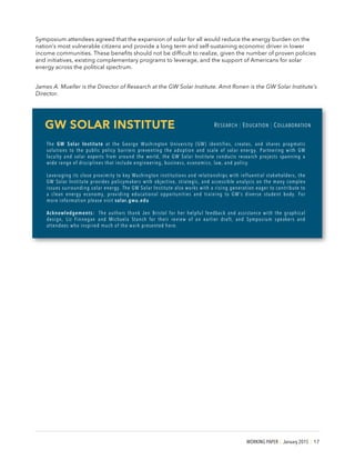 WORKING PAPER | January 2015 | 17
Symposium attendees agreed that the expansion of solar for all would reduce the energy burden on the
nation’s most vulnerable citizens and provide a long term and self-sustaining economic driver in lower
income communities. These benefits should not be difficult to realize, given the number of proven policies
and initiatives, existing complementary programs to leverage, and the support of Americans for solar
energy across the political spectrum.
James A. Mueller is the Director of Research at the GW Solar Institute. Amit Ronen is the GW Solar Institute’s
Director.
GW SOLAR INSTITUTE RESEARCH | EDUCATION | COLLABORATION
The GW Solar Institute at the George Washington University (GW) identifies, creates, and shares pragmatic
solutions to the public policy barriers preventing the adoption and scale of solar energy. Partnering with GW
faculty and solar experts from around the world, the GW Solar Institute conducts research projects spanning a
wide range of disciplines that include engineering, business, economics, law, and policy.
Leveraging its close proximity to key Washington institutions and relationships with influential stakeholders, the
GW Solar Institute provides policymakers with objective, strategic, and accessible analysis on the many complex
issues surrounding solar energy. The GW Solar Institute also works with a rising generation eager to contribute to
a clean energy economy, providing educational opportunities and training to GW’s diverse student body. For
more information please visit solar.gwu.edu
Acknowledgements: The authors thank Jen Bristol for her helpful feedback and assistance with the graphical
design, Liz Finnegan and Michaela Stanch for their review of an earlier draft, and Symposium speakers and
attendees who inspired much of the work presented here.
 