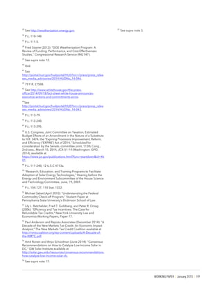 WORKING PAPER | January 2015 | 19
35
See http://weatherization.energy.gov.
36
P.L. 110-140
37
P.L. 111-5.
38
Fred Sissine (2012): “DOE Weatherization Program: A
Review of Funding, Performance, and Cost-Effectiveness
Studies,” Congressional Research Service (R42147).
39
See supra note 12.
40
Ibid.
41
See
http://portal.hud.gov/hudportal/HUD?src=/press/press_relea
ses_media_advisories/2014/HUDNo_14-046.
42
79 F.R. 27508.
43
See http://www.whitehouse.gov/the-press-
office/2014/09/18/fact-sheet-white-house-announces-
executive-actions-and-commitments-acros.
44
See
http://portal.hud.gov/hudportal/HUD?src=/press/press_relea
ses_media_advisories/2014/HUDNo_14-043.
45
P.L. 113-79.
46
P.L. 112-240.
47
P.L. 113-295.
48
U.S. Congress, Joint Committee on Taxation, Estimated
Budget Effects of an Amendment in the Nature of a Substitute
to H.R. 3474, the “Expiring Provisions Improvement, Reform,
and Efficiency ('EXPIRE’) Act of 2014,” Scheduled for
consideration by the Senate, committee print, 113th Cong.,
2nd sess., March 15, 2014, JCX-51-14 (Washington: GPO,
2014), available at
https://www.jct.gov/publications.html?func=startdown&id=46
01.
49
P.L. 111-240; 12 U.S.C 4713a.
50
“Research, Education, and Training Programs to Facilitate
Adoption of Solar Energy Technologies,” Hearing before the
Energy and Environment Subcommittee of the House Science
and Technology Committee, June, 19, 2007.
51
P.L. 104-127, 110 Stat. 1032.
52
Michael Sabet (April 2010): “Understanding the Federal
Commodity Check-off Program,” Student Paper at
Pennsylvania State University’s Dickinson School of Law.
53
Lily L. Batchelder, Fred T. Goldberg, and Peter R. Orzag
(2006): “Efficiency and Tax Incentives: The Case for
Refundable Tax Credits,” New York University Law and
Economics Working Papers, Paper 77.
54
Paul Anderson and Rapoza Associates (December 2014): “A
Decade of the New Markets Tax Credit: An Economic Impact
Analysis,” The New Markets Tax Credit Coalition available at
http://nmtccoalition.org/wp-content/uploads/A-Decade-of-
the-NMTC.pdf.
55
Amit Ronen and Anya Schoolman (June 2014): “Consensus
Recommendations on How to Catalyze Low-Income Solar in
DC,” GW Solar Institute available at
http://solar.gwu.edu/resources/consensus-recommendations-
how-catalyze-low-income-solar-dc.
56
See supra note 17.
57
See supra note 3.
 