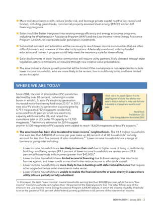 WORKING PAPER | January 2015 | 2
!More tools to enhance credit, reduce lender risk, and leverage private capital need to be created and
funded, including green banks, commercial property assessed clean energy (PACE), and on-bill
financing programs.
!Solar should be better integrated into existing energy efficiency and energy assistance programs,
including the Weatherization Assistance Program (WAP) and the Low-Income Home Energy Assistance
Program (LIHEAP), to incorporate solar generation investments.
!Substantial outreach and education will be necessary to reach lower income communities that are often
difficult to reach and unaware of their electricity options. A federally mandated, industry-funded
education and outreach program could help meet the necessary scale for these efforts.
!Solar deployments in lower income communities will require utility partners, likely directed through state
legislation, utility commissions, or induced through new creative value propositions.
!The solar industry’s future growth potential will be limited if the marketplace is not expanded to include
lower income households, who are more likely to be renters, live in multifamily units, and have limited
access to capital.
WHERE WE ARE TODAY
Since 2008, the cost of photovoltaic (PV) panels has
declined by over 80 percent,
1
ushering in a solar
boom in which U.S. solar PV electricity generation
increased more than twenty-fold since 2010.
2
In 2013
new solar PV electricity generation capacity grew by
4,751 megawatts (792 megawatts residential),
accounted for 27 percent of all new electricity
capacity additions in the US, and raised the
cumulative total of U.S. solar PV capacity to 12,100
megawatts.
3
Preliminary estimates for 2014 suggest
another 6,500 megawatts of PV capacity were added to reach 18,600 megawatts of total PV capacity.
4
!The solar boom has been slow to extend to lower income
*
neighborhoods. The 49.1 million households
that earn less than $40,000 of income per year make up 40 percent of all US households
5
but only
account for less than five percent of solar installations.
6,7
Lower income households face a range of
barriers to going solar including:
o Lower income households are less likely to own their roof due to higher rates of living in multi-family
buildings and being renters (49.1 percent of lower income households are renters versus 21.8
percent of households with incomes greater than $40,000).
8
o Lower income households have limited access to financing due to lower savings, less income to
borrow against, and lower credit scores that further reduce access to affordable capital.
o Lower income households are more likely to live in buildings with deferred maintenance that require
other upgrades before solar investments make sense.
o Lower income households are unable to realize the financial benefits of solar directly in cases where
utility bills are partially or fully subsidized.
*
In this paper, the term “lower income” means households earning less than $40,000 per year, while the term “low-
income” means households earning less than 150 percent of the federal poverty line. The latter follows one of the
criteria in the Low-Income Home Energy Assistance Program (LIHEAP) statute, in which the income eligibility threshold
is set at the greater of 150 percent of the federal poverty guidelines or 60 percent of the state median income.
I think solar is the people’s power. It is the
people’s power of choice. And what we now
need to do as an industry is make sure that solar
is available to all people who want to install
solar.
Rhone Resch
President and CEO
Solar Energy Industries Association (SEIA)
 