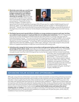 WORKING PAPER | January 2015 | 3
!Electricity costs make up a much larger
share of a low-income households’
budget compared to more affluent
families, even though they use less
electricity on average. Electricity costs
account for 5.7 percent of the median
low-income family’s budget, while only
accounting for 1.9 percent of other
families’ budgets.
9
In dollars spent, a
typical low-income family spends an average of $1,272 per year for roughly 10,060 kilowatt-hours of
electricity. Other, more affluent families spend $1,558 per year for roughly 11,720 kilowatt-hours of
electricity.
10
Overall, low-income families consume less electricity on average, using only 22 percent of
the electricity consumed in American homes despite accounting for roughly 25 percent of all housing
units.
11
!The federal government spends billions of dollars on energy assistance programs each year, but they
are unable to reach everyone in need and often do not include solar investments. The U.S. Department
of Housing of Urban Development (HUD) expends about $6.3 billion on energy costs each year for
federally assisted housing.
12
The Low-Income Home Energy Assistance Program (LIHEAP), which assists
low-income families with their home energy bills, has historically only covered about 15 percent of all
eligible low-income households.
13
In fiscal year 2014, the federal government provided $3.4 billion to
states that administer the LIHEAP program. Other state, ratepayer, and private programs also provide
billions of supplemental dollars to help low-income families with energy costs.
!Unlocking solar energy for low-income communities could generate lasting wealth and meet a large
percentage of their power needs, especially if combined with energy efficiency measures. A 4-kilowatt
distributed PV system generates between 5,000 and 6,500 kilowatt-hours of electricity each year,
enough to cover more than half of the typical low-income family’s needs. If all low-income households
went solar, their annual budgets would
increase between $17.9 billion and
$23.3 billion – income that could be
spent on other critical needs or at local
businesses rather than utility bills.
14
The
installation and operation of a full low-
income solar build-out would contribute
an additional $18.7 billion of local
economic output each year, resulting in
roughly 138,000 jobs.
15
ADVANCING SOLAR ACCESS AND AFFORDABILITY
Although unique barriers of the lower income solar market necessitate corresponding policies to overcome
them, policies that unlock distributed solar broadly are also necessary and act as prerequisites. One clear
indication is that roughly three-fourths of the residential solar PV capacity added in 2013 occurred in the
five states with leading state-level policies for residential solar installations.
16
While some of these states are
among those with the best solar potential, leading states like New Jersey and Massachusetts have relatively
poorer solar resources and have a higher population density limiting available space for solar systems. The
common factor is that all of them have enacted policies that facilitate access and reduce the cost of
installing solar on rooftops. This section provides an overview of the key policy drivers that have allowed
both residential and non-residential solar installations to double over the past two years, while utility PV
installations have more than quadrupled.
17
When there’s demand, the marketplace
responds and helps fulfill that demand. How
do you make [solar] a necessity?
Frank Sesno
Director, School of Media and Public Affairs
The George Washington University
They see solar in their community as a
ray of hope. They want to own it. They
want the empowerment of making their
own energy. They want to bring the jobs
to their communities.
Anya Schoolman
Founder and Executive Director
Community Power Network
 