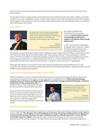 WORKING PAPER | January 2015 | 6
Group, the vast majority of lending institutions (estimated to be as high as 95 percent) are not financing
solar projects.
Using public funds to reduce lender risk and attract private capital stretches the public’s dollars and could
support more solar installations in lower income communities. Such public investments could also educate
and engage private capital on these promising market opportunities and ultimately generate a competitive,
self-sustaining private market.
Green Banks
A number of states have
established (or are actively
pursuing) green banks to attract
and leverage private sector
capital to accelerate clean energy
deployment.
In 2011 Connecticut created the
first green bank in the U.S., called
the Clean Energy Finance and
Investment Authority (CEFIA),
which helps to lower financing costs for solar installations. New York Governor Andrew Cuomo announced
a $1 billion NY Green Bank in his 2013 State of the State address. With an initial capitalization of $210
million, the NY Green Bank increases the available capital for clean energy projects by addressing specific
financing gaps and barriers in capital markets and acting as a credit enhancement provider (i.e. loan
guarantees and loan-loss reserves), direct lender (i.e. long-term, low-cost loans), or aggregator.
Although green banks can support commercial property assessed clean energy (PACE) and on-bill
programs, we will discuss them separately below due to the emphasis Symposium speakers placed on both
of these promising financing options.
Commercial Property Assessed Clean Energy (PACE)
PACE can help low-income households through easy-to-use financing vehicles for building owners that
would unlock long-term financing for energy upgrades on multifamily units. PACE works by allowing
property owners to finance qualified energy efficiency and clean energy investments through a voluntary
assessment on their property tax bill. The
additional fee on their property tax bill pays
for the cost of the improvements over time.
Because of the enforcement and priority of a
tax lien on the property, lenders view this as
low-risk, similar to municipal debt, and can
offer low-cost, long-term financing options. If
the property is sold, the repayment
obligation automatically transfers to the next
owner.
On-Bill Financing or Repayment
On-bill programs work by allowing consumers to repay their energy improvement costs over time as a part
of their utility bill. The attraction of on-bill programs is that they can bring a simple solution to the upfront
investments that energy efficiency and solar installations require, while giving lenders a more efficient
and certain way to be repaid. Although the exact mechanisms and requirements vary substantially
depending on the specific program, 12 states have authorized public funds to create pilot programs or
We need to look at the other incentives for private capital …
like what the green banks are doing to motivate private
capital. They are trying to fill a market gap where the private
industry won’t go because it’s a new market, new
technology, or there are questions about credit worthiness.
Todd Foley
Senior Vice President
American Council on Renewable Energy
Our PACE program was pitched to the legislature
as appropriately senior lien that fits within
municipal taxing authority world because it is a
public benefit. That clean energy… is a public
benefit.
Ben Healey
Associate Director of Outreach
Clean Energy Finance and Investment Authority
 