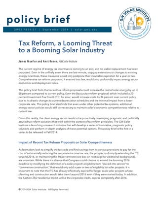 © 2014 GW Solar Institute. All Rights Reserved.
G W S I P B 1 4 - 0 1 | S e p t e m b e r 2 0 1 4 | s o l a r . g w u . e d u
policy brief
Tax Reform, a Looming Threat
to a Booming Solar Industry
James Mueller and Amit Ronen, GW Solar Institute
The current regime of energy tax incentives is coming to an end, and no viable replacement has been
proposed. Even in the unlikely event there are last-minute, stopgap extensions or changes to existing
energy incentives, these measures would only postpone their inevitable expiration for a year or two.
Comprehensive tax reform proposals, if enacted into law, would also profoundly impact energy sector
economics and deployment rates.
This policy brief finds that recent tax reform proposals could increase the cost of solar energy by up to
58 percent compared to current policy. Even the Baucus tax reform proposal, which included a 20
percent Investment Tax Credit (ITC) for solar, would increase costs by 34 percent over current policy
due to its drastic changes to current depreciation schedules and the minimal impact from a lower
corporate rate. This policy brief also finds that even under other potential tax systems, additional
energy sector policies would still be necessary to maintain solar’s economic competitiveness relative to
current law.
Given this reality, the clean energy sector needs to be proactively developing pragmatic and politically
attuned tax reform solutions that work within the context of tax reform principles. The GW Solar
Institute is launching a research initiative that will develop a series of innovative, pragmatic policy
solutions and perform in-depth analyses of these potential options. This policy brief is the first in a
series to be released in Fall 2014.
Impact of Recent Tax Reform Proposals on Solar Competitiveness
As lawmakers look to simplify the tax code and find savings from its various provisions to pay for the
cost of substantially reducing the corporate income tax rate, the prospects of simply extending the ITC
beyond 2016, or maintaining the 10 percent rate (see box on next page for additional background),
are uncertain. While there is a chance that Congress could choose to extend the looming 2016
deadline by modifying the definition of a solar project’s eligibility from “placed into service” to
“commence construction,” that would only add a year or two of eligibility for solar projects. It is
important to note that the ITC has already effectively expired for larger scale solar projects whose
planning and construction would take them beyond 2016 even if they were started today. In addition,
the Section 25D residential credit, unlike the corporate credit, expires completely after 2016.
 