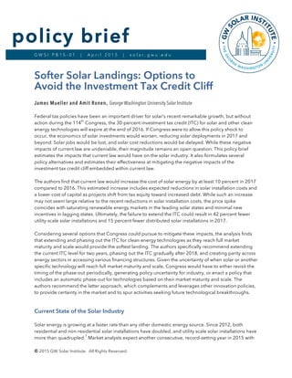 © 2015 GW Solar Institute. All Rights Reserved.
G W S I P B 1 5 - 0 1 | A p r i l 2 0 1 5 | s o l a r . g w u . e d u
policy brief
Softer Solar Landings: Options to
Avoid the Investment Tax Credit Cliff
James Mueller and Amit Ronen, George Washington University Solar Institute
Federal tax policies have been an important driver for solar’s recent remarkable growth, but without
action during the 114
th
Congress, the 30-percent investment tax credit (ITC) for solar and other clean
energy technologies will expire at the end of 2016. If Congress were to allow this policy shock to
occur, the economics of solar investments would worsen, reducing solar deployments in 2017 and
beyond. Solar jobs would be lost, and solar cost reductions would be delayed. While these negative
impacts of current law are undeniable, their magnitude remains an open question. This policy brief
estimates the impacts that current law would have on the solar industry. It also formulates several
policy alternatives and estimates their effectiveness at mitigating the negative impacts of the
investment tax credit cliff embedded within current law.
The authors find that current law would increase the cost of solar energy by at least 10 percent in 2017
compared to 2016. This estimated increase includes expected reductions in solar installation costs and
a lower cost of capital as projects shift from tax equity toward increased debt. While such an increase
may not seem large relative to the recent reductions in solar installation costs, the price spike
coincides with saturating renewable energy markets in the leading solar states and minimal new
incentives in lagging states. Ultimately, the failure to extend the ITC could result in 42 percent fewer
utility-scale solar installations and 15 percent fewer distributed solar installations in 2017.
Considering several options that Congress could pursue to mitigate these impacts, the analysis finds
that extending and phasing out the ITC for clean energy technologies as they reach full market
maturity and scale would provide the softest landing. The authors specifically recommend extending
the current ITC level for two years, phasing out the ITC gradually after 2018, and creating parity across
energy sectors in accessing various financing structures. Given the uncertainty of when solar or another
specific technology will reach full market maturity and scale, Congress would have to either revisit the
timing of the phase-out periodically, generating policy uncertainty for industry, or enact a policy that
includes an automatic phase-out for technologies based on their market maturity and scale. The
authors recommend the latter approach, which complements and leverages other innovation policies,
to provide certainty in the market and to spur activities seeking future technological breakthroughs.
Current State of the Solar Industry
Solar energy is growing at a faster rate than any other domestic energy source. Since 2012, both
residential and non-residential solar installations have doubled, and utility scale solar installations have
more than quadrupled.
1
Market analysts expect another consecutive, record-setting year in 2015 with
 