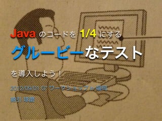 Java のコードを 1/4 にする
グルービーなテスト
を導入しよう！
2012/09/01 G* ワークショップ in 福岡

綿引 琢磨
 