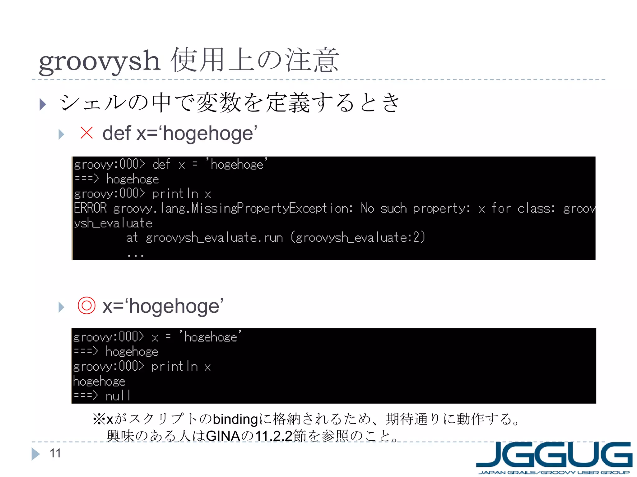 groovysh  使用上の注意 シェルの中で変数を定義するとき ×  def x=‘hogehoge’ ◎   x=‘hogehoge’ ※ x がスクリプトの binding に格納されるため、期待通りに動作する。 　興味のある人は GINA の 11.2.2 節を参照のこと。 