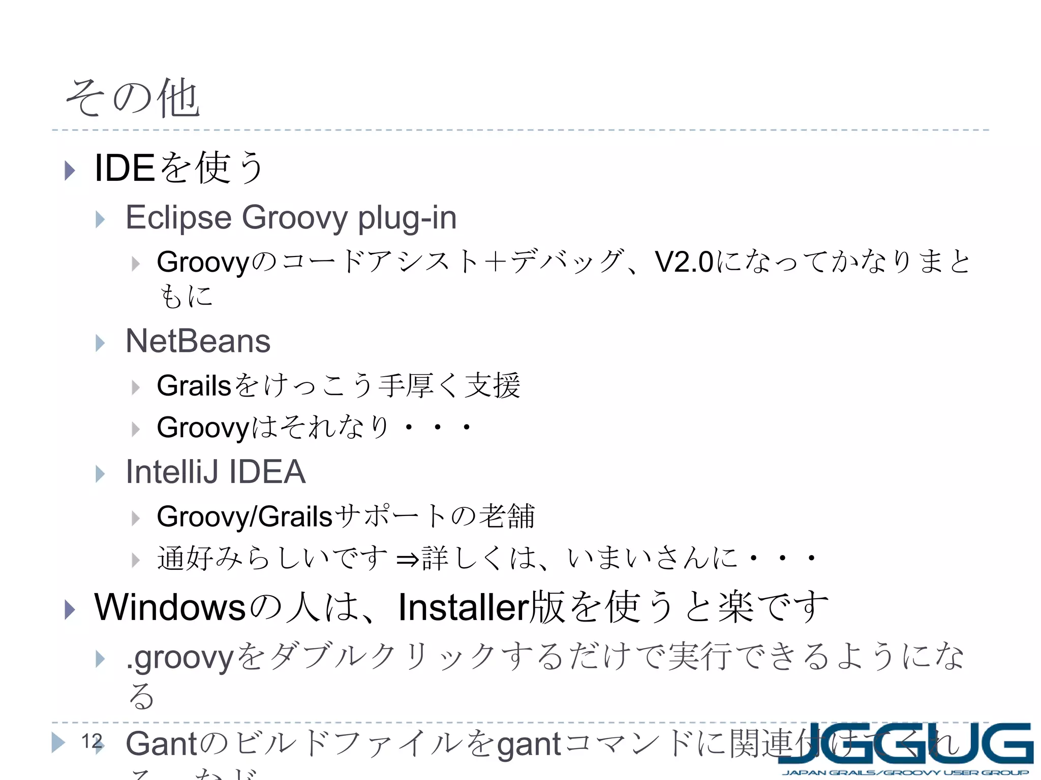 その他 IDE を使う Eclipse Groovy plug-in Groovy のコードアシスト＋デバッグ、 V2.0 になってかなりまともに NetBeans Grails をけっこう手厚く支援 Groovy はそれなり・・・ IntelliJ IDEA Groovy/Grails サポートの老舗 通好みらしいです ⇒詳しくは、いまいさんに・・・ Windows の人は、 Installer 版を使うと楽です .groovy をダブルクリックするだけで実行できるようになる Gant のビルドファイルを gant コマンドに関連付けてくれる、など 