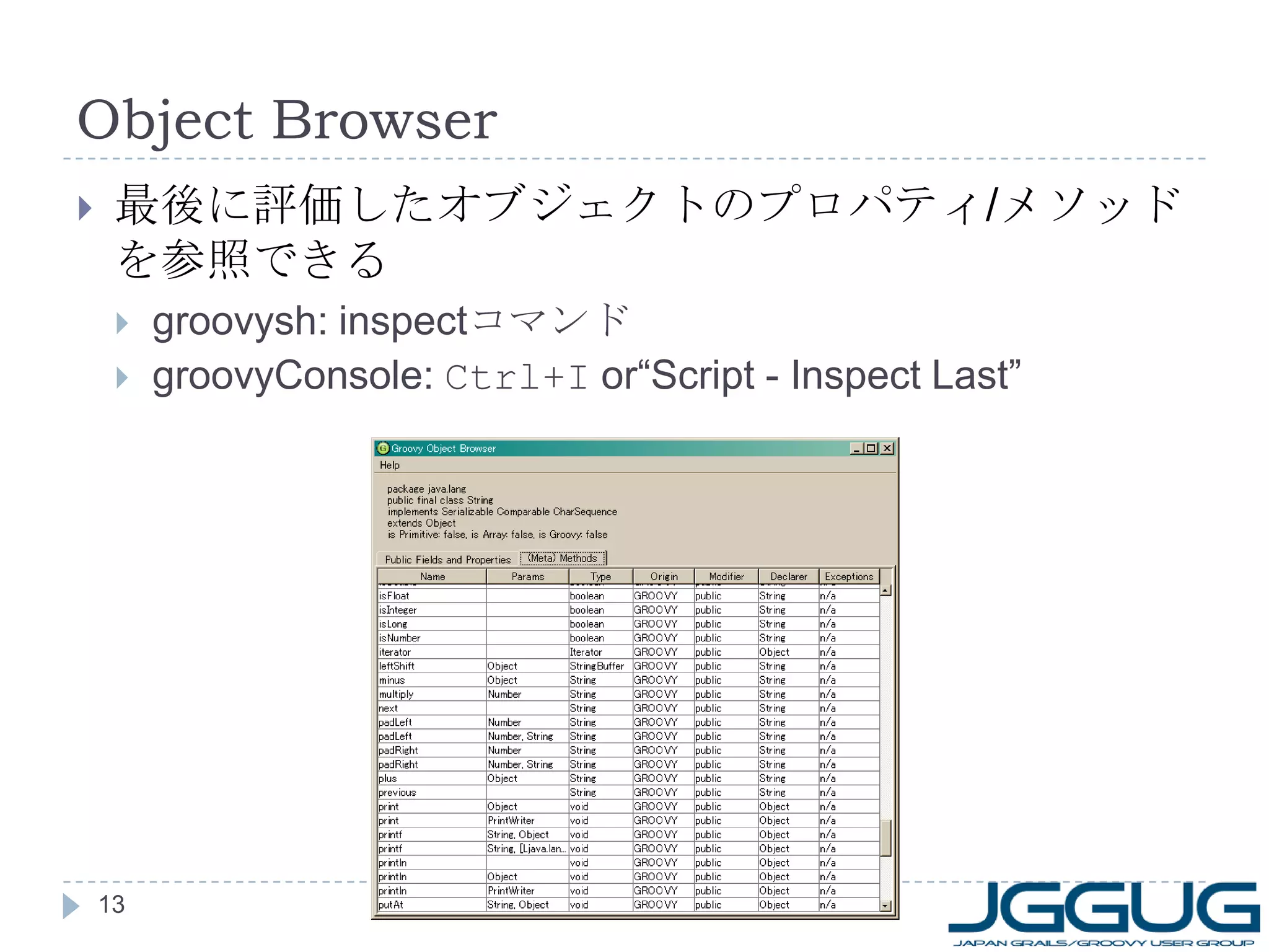 Object Browser 最後に評価したオブジェクトのプロパティ / メソッドを参照できる groovysh: inspect コマンド groovyConsole:  Ctrl+I  or“Script - Inspect Last” 