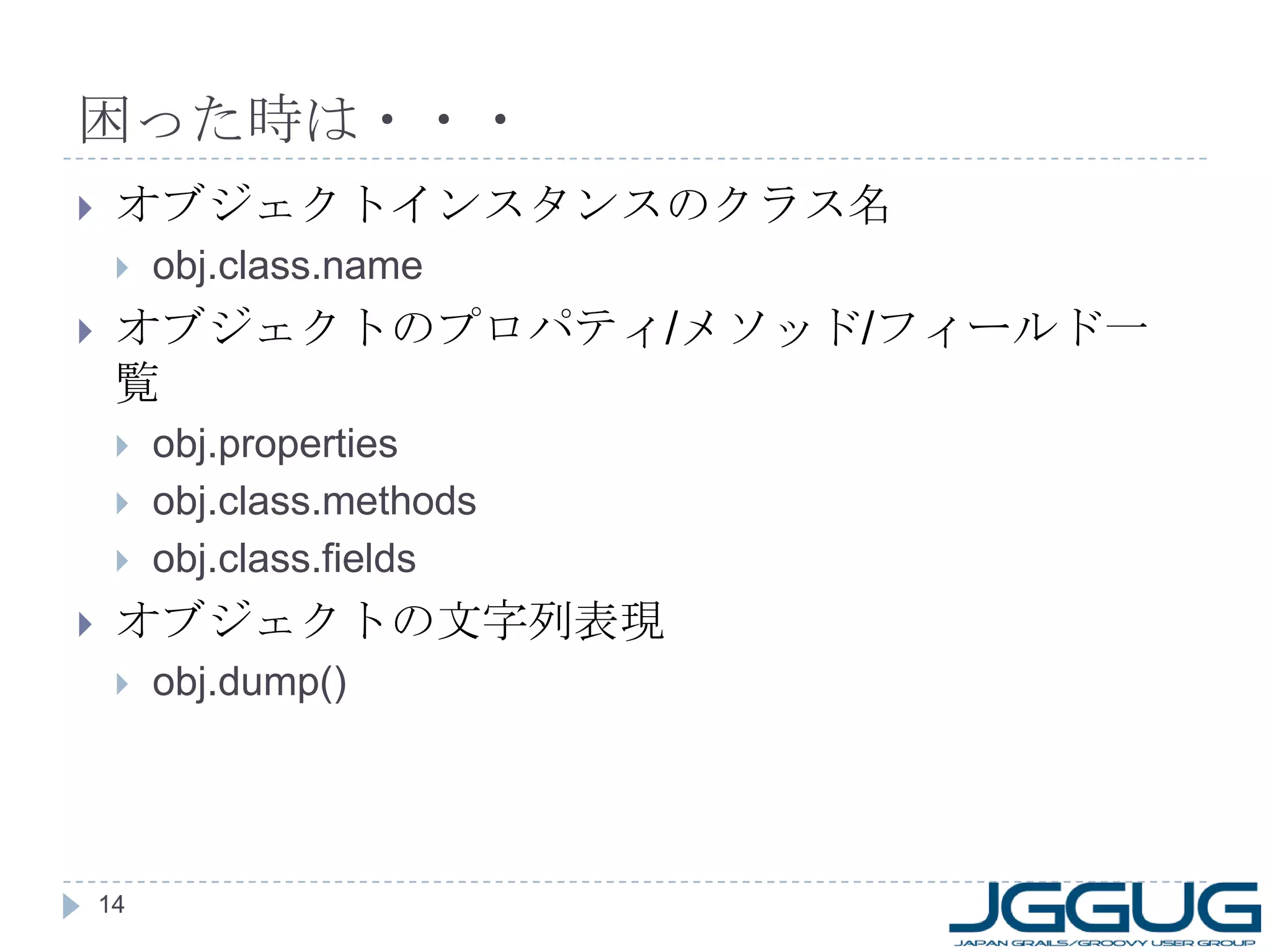 困った時は・・・ オブジェクトインスタンスのクラス名 obj.class.name オブジェクトのプロパティ / メソッド / フィールド一覧 obj.properties obj.class.methods obj.class.fields オブジェクトの文字列表現 obj.dump() 