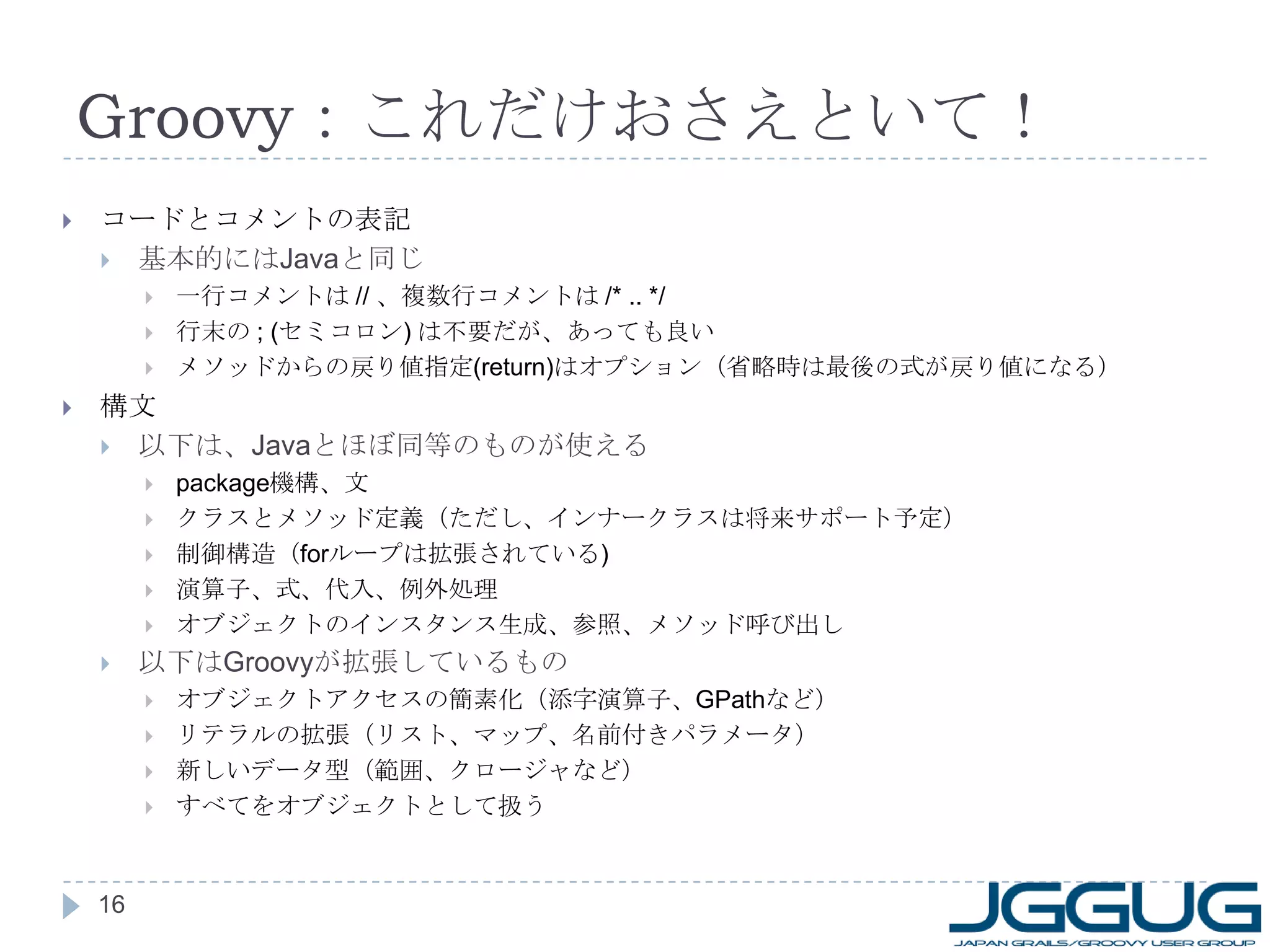 Groovy ：これだけおさえといて！ コードとコメントの表記 基本的には Java と同じ 一行コメントは  //  、複数行コメントは  /* .. */ 行末の  ; ( セミコロン )  は不要だが、あっても良い メソッドからの戻り値指定 (return) はオプション（省略時は最後の式が戻り値になる） 構文 以下は、 Java とほぼ同等のものが使える package 機構、文 クラスとメソッド定義（ただし、インナークラスは Groovy-1.7 でサポート） 制御構造（ for ループは拡張されている ) 演算子、式、代入、例外処理 オブジェクトのインスタンス生成、参照、メソッド呼び出し 以下は Groovy が拡張しているもの オブジェクトアクセスの簡素化（添字演算子、 GPath など） リテラルの拡張（リスト、マップ、名前付きパラメータ） 新しいデータ型（範囲、クロージャなど） すべてをオブジェクトとして扱う 