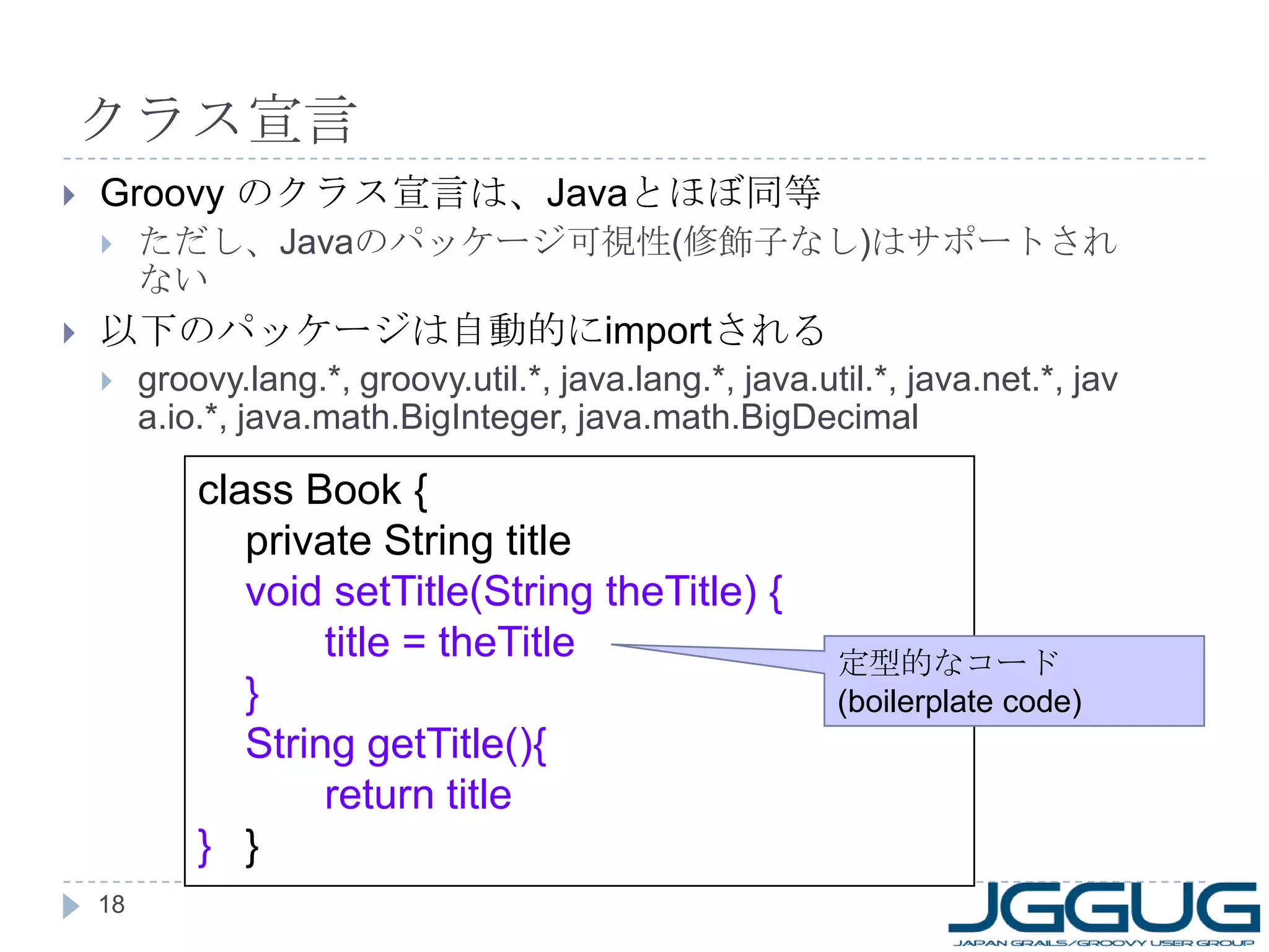 クラス宣言 Groovy  のクラス宣言は、 Java とほぼ同等 ただし、 Java のパッケージ可視性 ( 修飾子なし ) はサポートされない 以下のパッケージは自動的に import される groovy.lang.*, groovy.util.*, java.lang.*, java.util.*, java.net.*, java.io.*, java.math.BigInteger, java.math.BigDecimal class Book { private String title void setTitle(String theTitle) { title = theTitle } String getTitle(){ return title } } 定型的なコード (boilerplate code) 