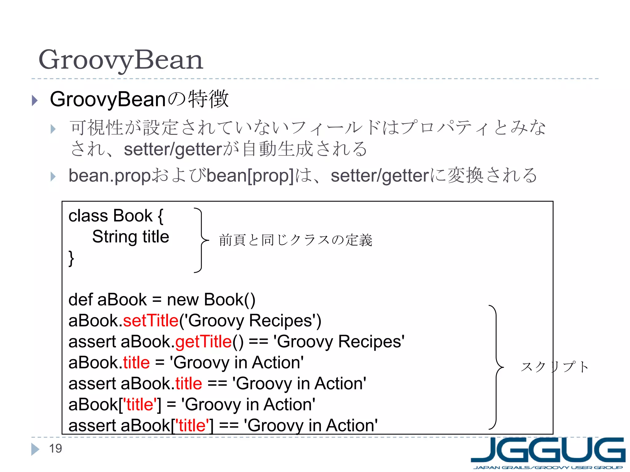 GroovyBean GroovyBean の特徴 可視性が設定されていないフィールドはプロパティとみなされ、 setter/getter が自動生成される bean.prop および bean[prop] は、 setter/getter に変換される class Book { String title } def aBook = new Book() aBook. setTitle ('Groovy Recipes') assert aBook. getTitle () == 'Groovy Recipes' aBook. title  = 'Groovy in Action' assert aBook. title  == 'Groovy in Action' aBook[ 'title' ] = 'Groovy in Action' assert aBook[ 'title' ] == 'Groovy in Action' 前頁と同じクラスの定義 スクリプト 
