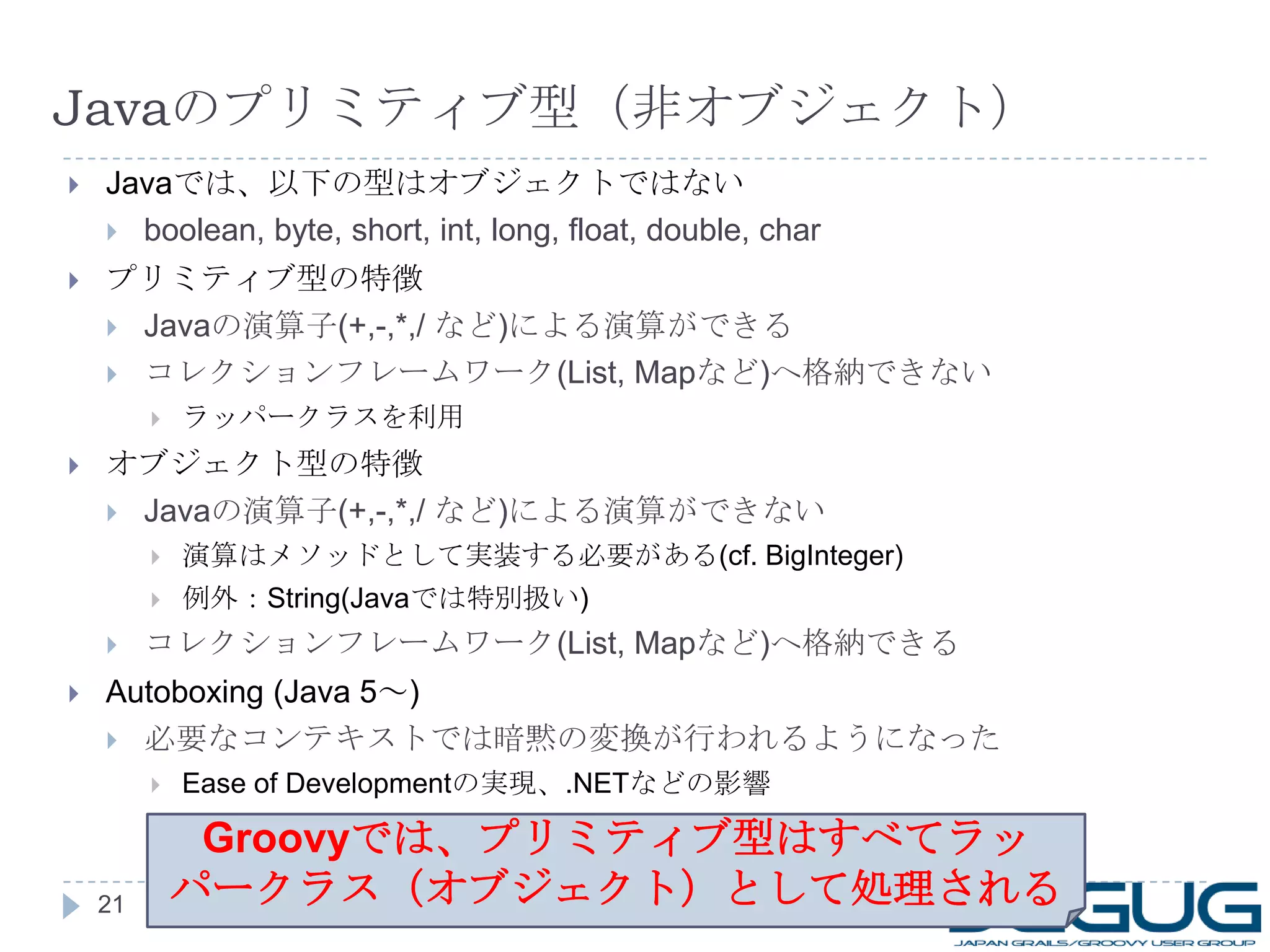 Java のプリミティブ型（非オブジェクト） Java では、以下の型はオブジェクトではない boolean, byte, short, int, long, float, double, char プリミティブ型の特徴 Java の演算子 (+,-,*,/  など ) による演算ができる コレクションフレームワーク (List, Map など ) へ格納できない ラッパークラスを利用 オブジェクト型の特徴 Java の演算子 (+,-,*,/  など ) による演算ができない 演算はメソッドとして実装する必要がある (cf. BigInteger) 例外： String(Java では特別扱い ) コレクションフレームワーク (List, Map など ) へ格納できる Autoboxing (Java 5 ～ ) 必要なコンテキストでは暗黙の変換が行われるようになった Ease of Development の実現、 .NET などの影響 Groovy では、プリミティブ型はすべてラッパークラス（オブジェクト）として処理される 