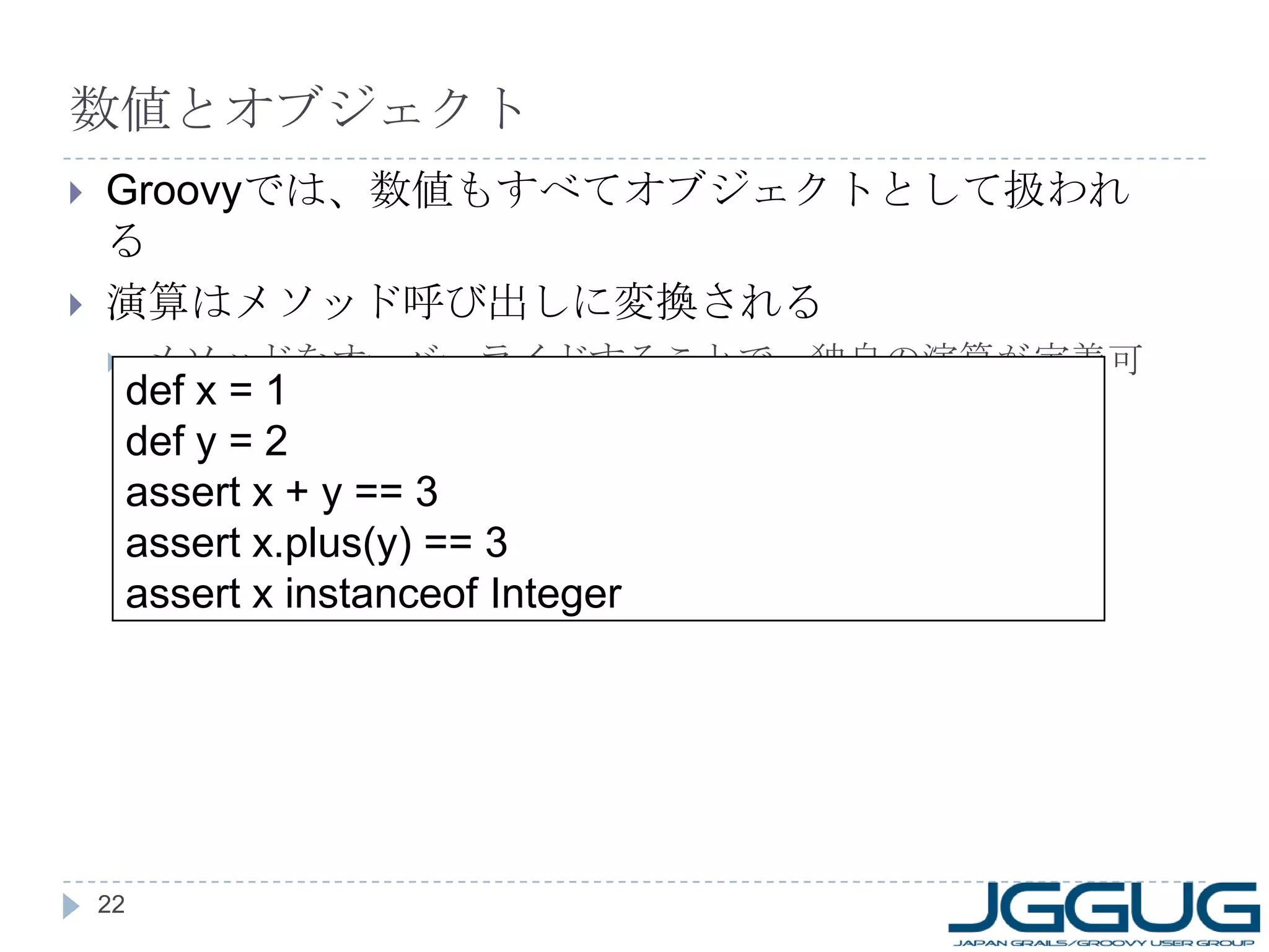 数値とオブジェクト Groovy では、数値もすべてオブジェクトとして扱われる 演算はメソッド呼び出しに変換される メソッドをオーバーライドすることで、独自の演算が定義可能 def x = 1 def y = 2 assert x + y == 3 assert x.plus(y) == 3 assert x instanceof Integer 