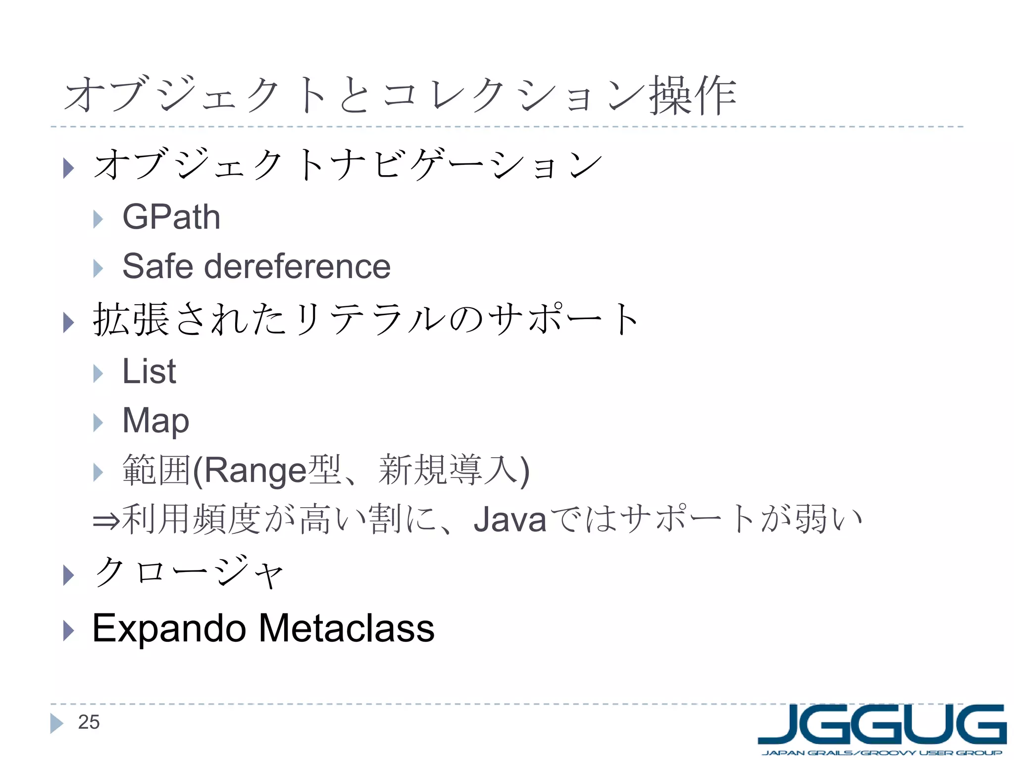 オブジェクトとコレクション操作 オブジェクトナビゲーション GPath Safe dereference 拡張されたリテラルのサポート List Map 範囲 (Range 型、新規導入 ) ⇒ 利用頻度が高い割に、 Java ではサポートが弱い クロージャ Expando Metaclass 