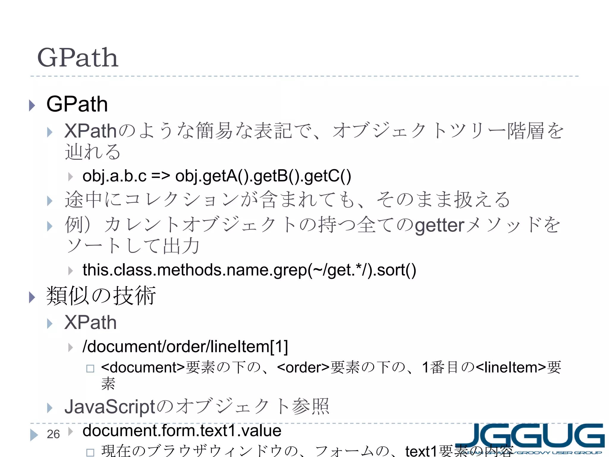 GPath GPath XPath のような簡易な表記で、オブジェクトツリー階層を辿れる obj.a.b.c => obj.getA().getB().getC() 途中にコレクションが含まれても、そのまま扱える 例）カレントオブジェクトの持つ全ての getter メソッドをソートして出力 this.class.methods.name.grep(~/get.*/).sort() 類似の技術 XPath /document/order/lineItem[1] <document> 要素の下の、 <order> 要素の下の、 1 番目の <lineItem> 要素 JavaScript のオブジェクト参照 document.form.text1.value 現在のブラウザウィンドウの、フォームの、 text1 要素の内容 