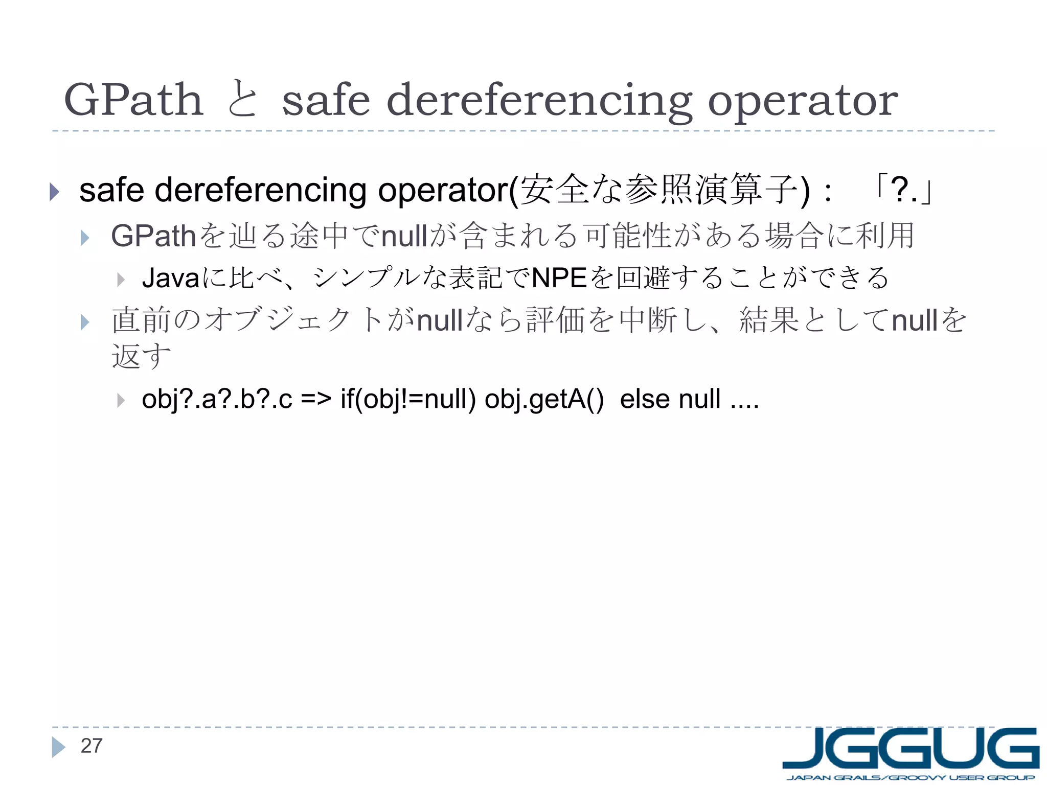 GPath  と  safe dereferencing operator safe dereferencing operator( 安全な参照演算子 ) ： 「 ?. 」 GPath を辿る途中で null が含まれる可能性がある場合に利用 Java に比べ、シンプルな表記で NPE を回避することができる 直前のオブジェクトが null なら評価を中断し、結果として null を返す obj?.a?.b?.c => if(obj!=null) obj.getA()  else null .... 