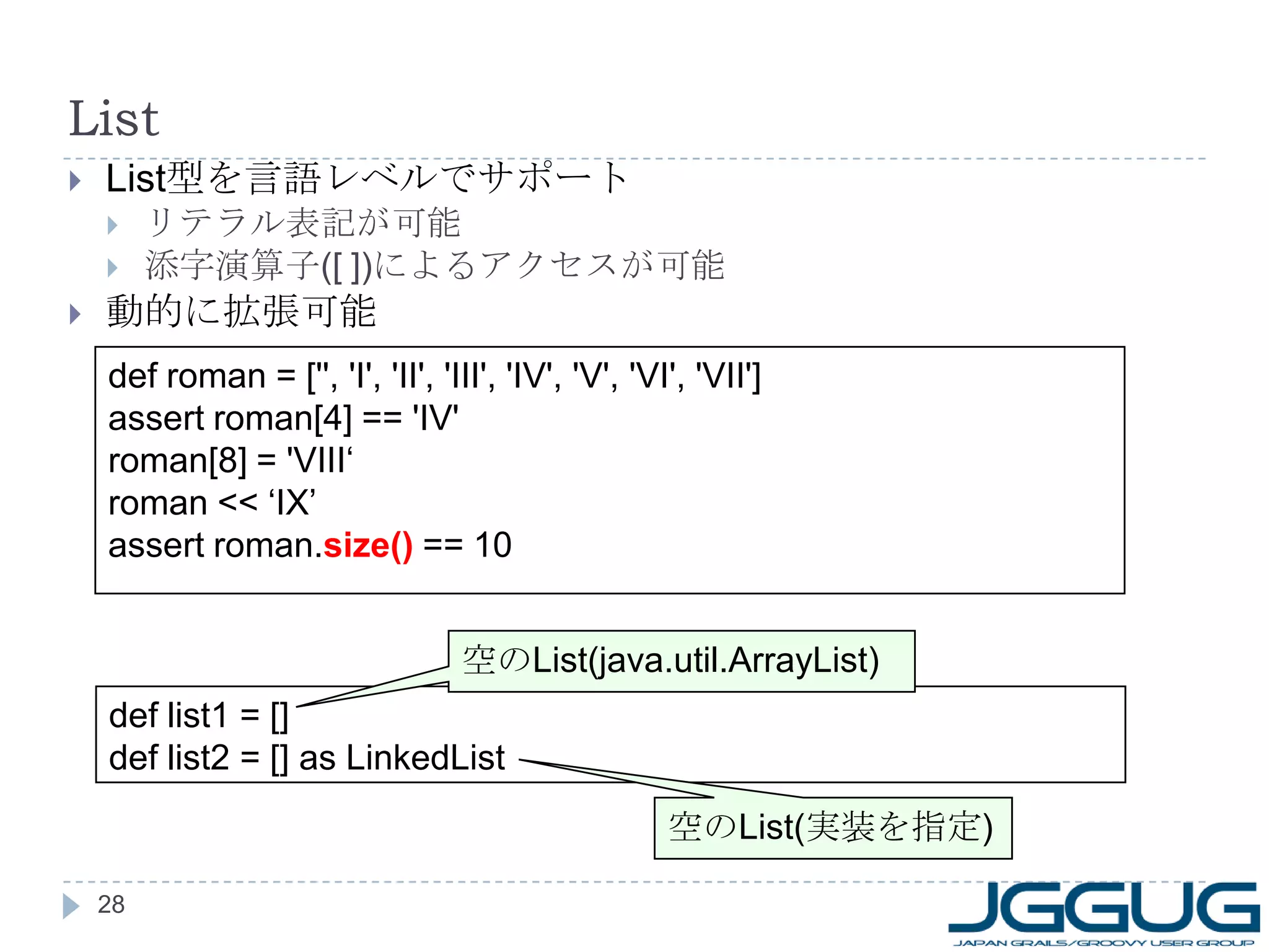 List List 型を言語レベルでサポート リテラル表記が可能 添字演算子 ([ ]) によるアクセスが可能 動的に拡張可能 def roman = ['', 'I', 'II', 'III', 'IV', 'V', 'VI', 'VII'] assert roman[4] == 'IV' roman[8] = 'VIII‘ roman << ‘IX’ assert roman. size()  == 10 def list1 = [] def list2 = [] as LinkedList 空の List(java.util.ArrayList) 空の List( 実装を指定 ) 