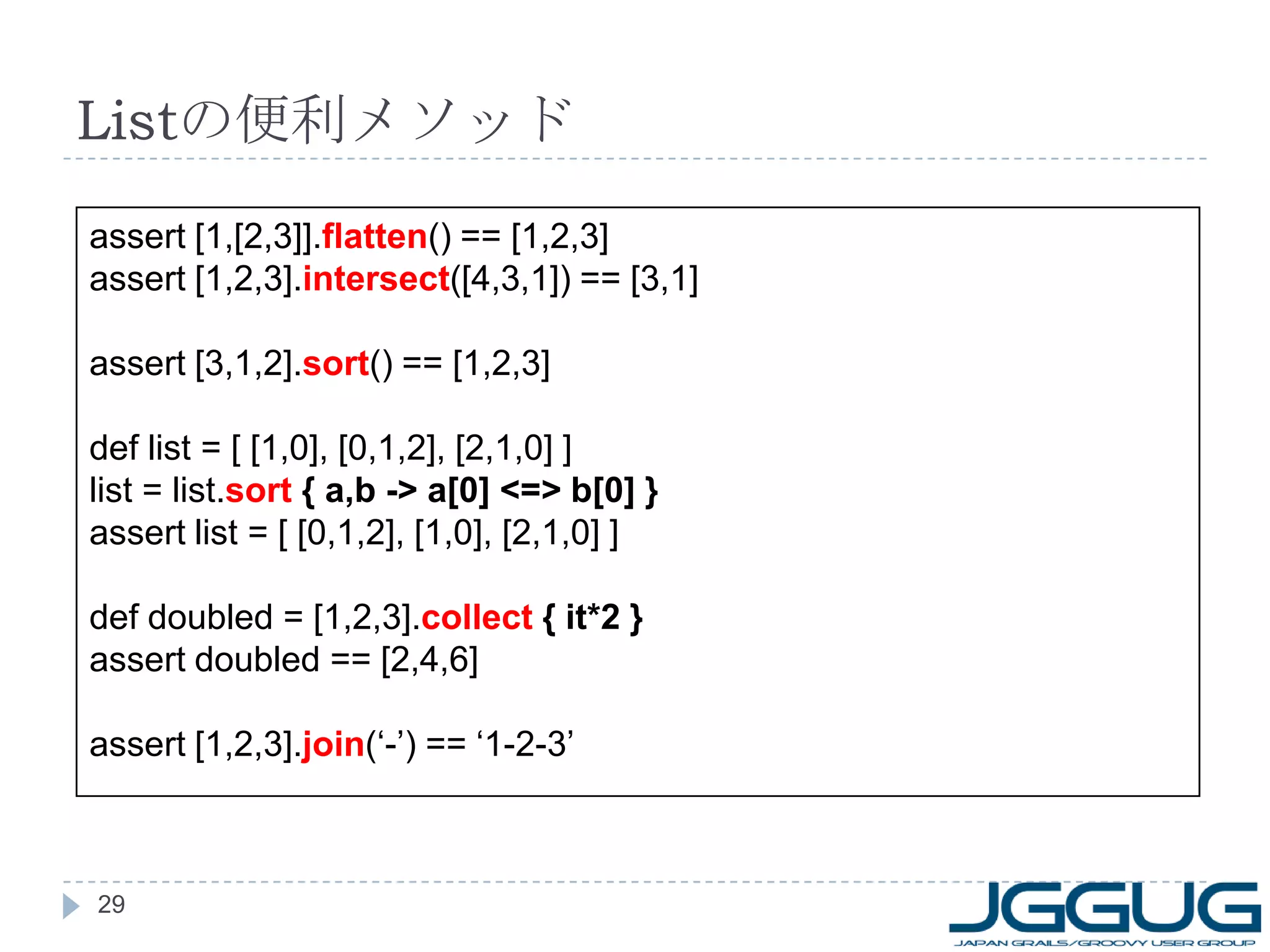 List の便利メソッド assert [1,[2,3]]. flatten ()   == [1,2,3] assert [1,2,3]. intersect ([4,3,1]) == [3,1] assert [3,1,2]. sort () == [1,2,3] def list = [ [1,0], [0,1,2], [2,1,0] ] list = list. sort  { a,b -> a[0] <=> b[0] } assert list = [ [0,1,2], [1,0], [2,1,0] ] def doubled = [1,2,3]. collect  { it*2 } assert doubled == [2,4,6] assert [1,2,3]. join (‘-’) == ‘1-2-3’ 