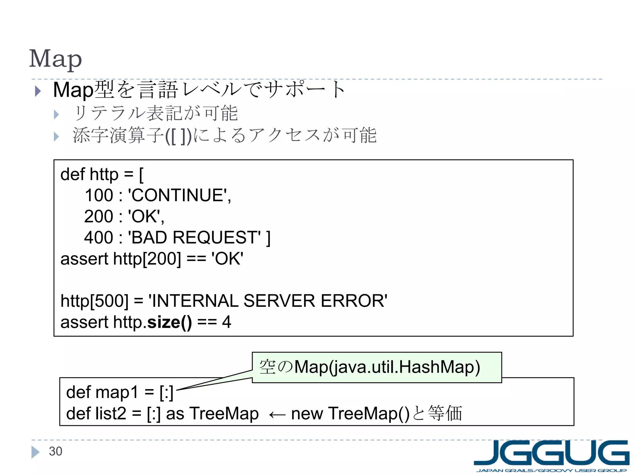 Map Map 型を言語レベルでサポート リテラル表記が可能 添字演算子 ([ ]) によるアクセスが可能 def http = [ 100 : 'CONTINUE', 200 : 'OK', 400 : 'BAD REQUEST' ] assert http[200] == 'OK' http[500] = 'INTERNAL SERVER ERROR' assert http. size()  == 4 def map1 = [:] def list2 = [:] as TreeMap  ← new TreeMap() と等価 空の Map(java.util.HashMap) 