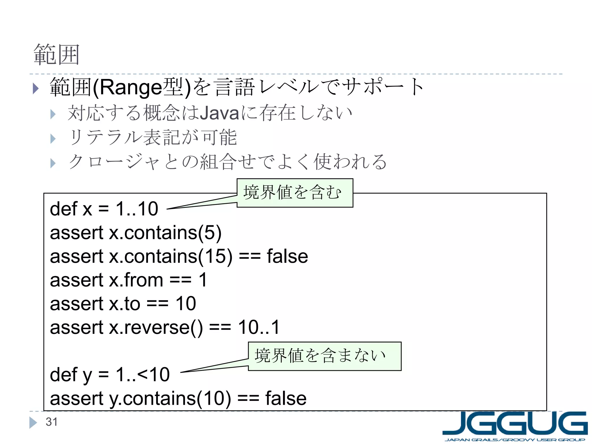 範囲 範囲 (Range 型 ) を言語レベルでサポート 対応する概念は Java に存在しない リテラル表記が可能 クロージャとの組合せでよく使われる def x = 1..10 assert x.contains(5) assert x.contains(15) == false assert x.from == 1 assert x.to == 10 assert x.reverse() == 10..1 def y = 1..<10 assert y.contains(10) == false 境界値を含む 境界値を含まない 