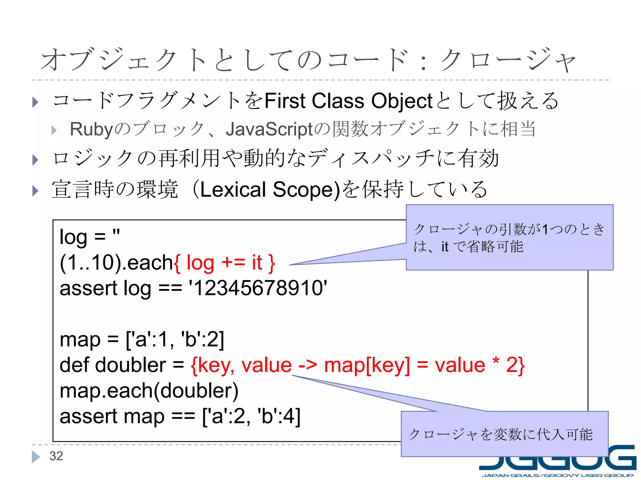 オブジェクトとしてのコード：クロージャ コードフラグメントを First Class Object として扱える Ruby のブロック、 JavaScript の関数オブジェクトに相当 ロジックの再利用や動的なディスパッチに有効 宣言時の環境（ Lexical Scope) を保持している log = '' (1..10).each { log += it } assert log == '12345678910' map = ['a':1, 'b':2] def doubler =  {key, value -> map[key] = value * 2} map.each(doubler)  assert map == ['a':2, 'b':4] クロージャの引数が 1 つのときは、 it  で省略可能 クロージャを変数に代入可能 