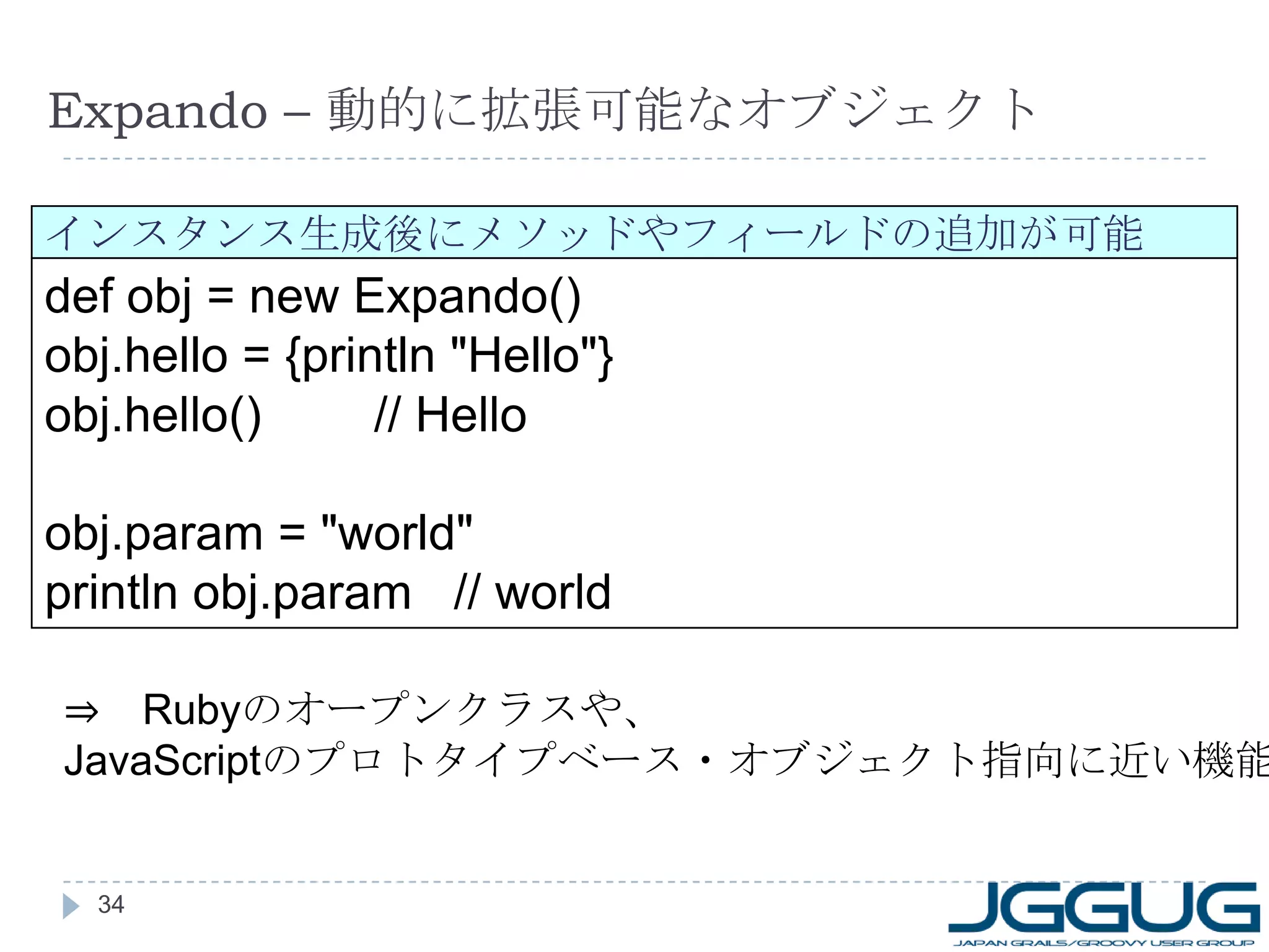 Expando –  動的に拡張可能なオブジェクト def obj = new Expando() obj.hello = {println "Hello"} obj.hello() 　　  // Hello obj.param = "world" println obj.param  // world インスタンス生成後にメソッドやフィールドの追加が可能 ⇒ 　 Ruby のオープンクラスや、 JavaScript のプロトタイプベース・オブジェクト指向に近い機能 