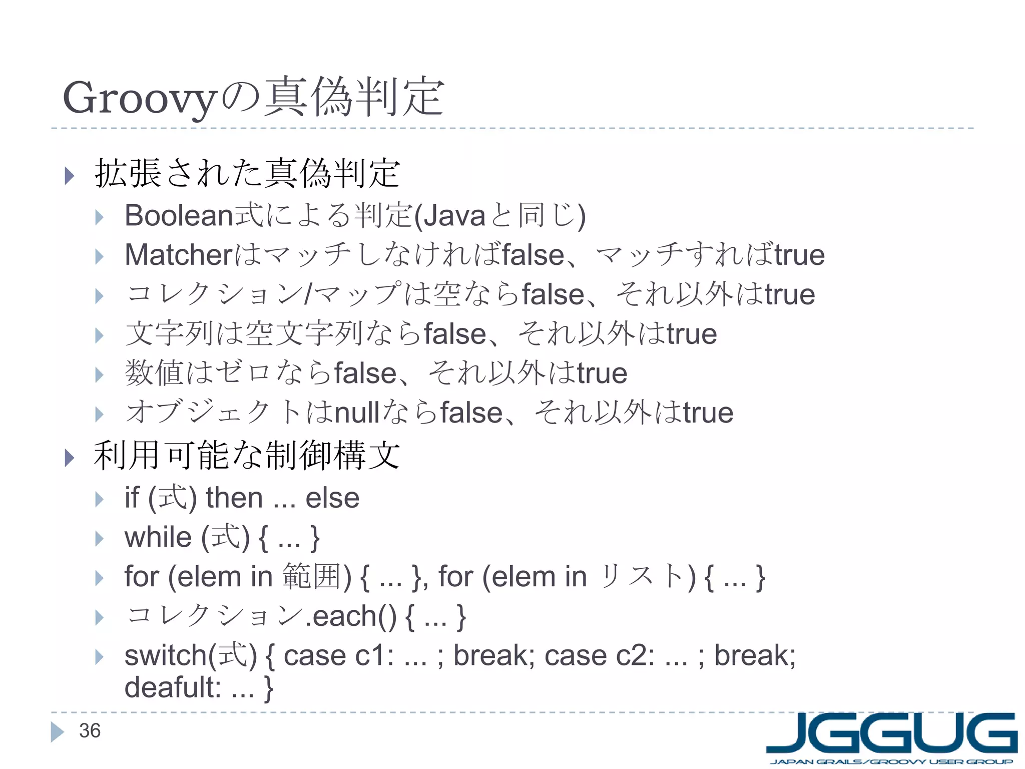 Groovy の真偽判定 拡張された真偽判定 Boolean 式による判定 (Java と同じ ) Matcher はマッチしなければ false 、マッチすれば true コレクション / マップは空なら false 、それ以外は true 文字列は空文字列なら false 、それ以外は true 数値はゼロなら false 、それ以外は true オブジェクトは null なら false 、それ以外は true 利用可能な制御構文 if ( 式 ) then ... else while ( 式 ) { ... } for (elem in  範囲 ) { ... }, for (elem in  リスト ) { ... } コレクション .each() { ... } switch( 式 ) { case c1: ... ; break; case c2: ... ; break; deafult: ... } 