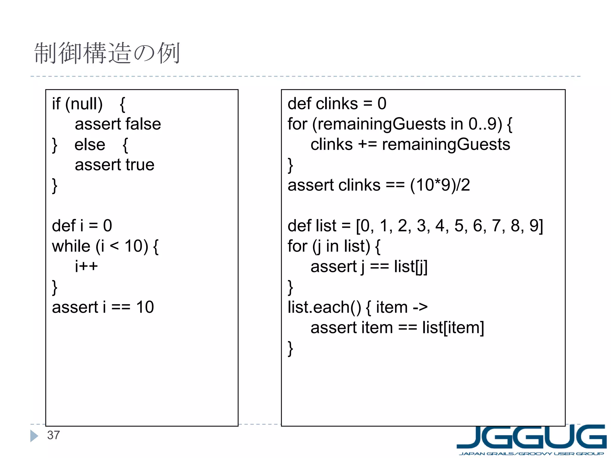 制御構造の例 if (null) 　 { assert false } 　 else 　 { assert true } def i = 0 while (i < 10) { i++ } assert i == 10 def clinks = 0 for (remainingGuests in 0..9) { clinks += remainingGuests } assert clinks == (10*9)/2 def list = [0, 1, 2, 3, 4, 5, 6, 7, 8, 9] for (j in list) { assert j == list[j] } list.each() { item -> assert item == list[item] } 